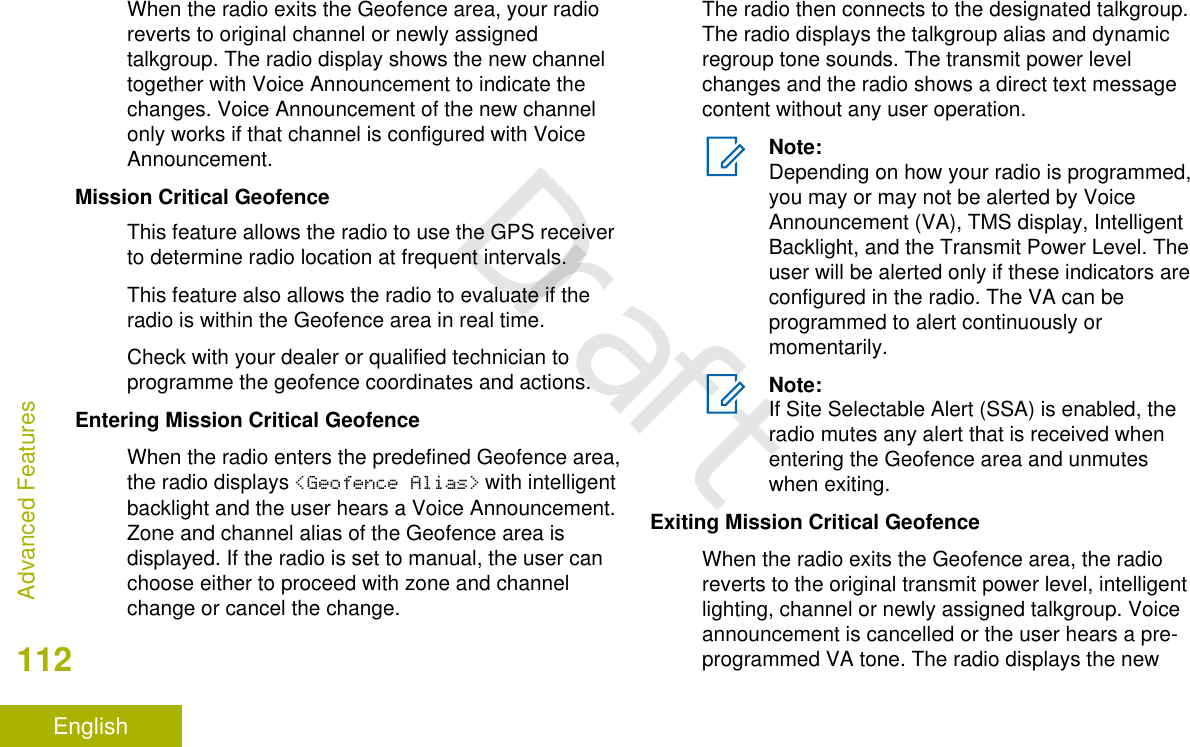 When the radio exits the Geofence area, your radioreverts to original channel or newly assignedtalkgroup. The radio display shows the new channeltogether with Voice Announcement to indicate thechanges. Voice Announcement of the new channelonly works if that channel is configured with VoiceAnnouncement.Mission Critical GeofenceThis feature allows the radio to use the GPS receiverto determine radio location at frequent intervals.This feature also allows the radio to evaluate if theradio is within the Geofence area in real time.Check with your dealer or qualified technician toprogramme the geofence coordinates and actions.Entering Mission Critical GeofenceWhen the radio enters the predefined Geofence area,the radio displays &lt;Geofence Alias&gt; with intelligentbacklight and the user hears a Voice Announcement.Zone and channel alias of the Geofence area isdisplayed. If the radio is set to manual, the user canchoose either to proceed with zone and channelchange or cancel the change.The radio then connects to the designated talkgroup.The radio displays the talkgroup alias and dynamicregroup tone sounds. The transmit power levelchanges and the radio shows a direct text messagecontent without any user operation.Note:Depending on how your radio is programmed,you may or may not be alerted by VoiceAnnouncement (VA), TMS display, IntelligentBacklight, and the Transmit Power Level. Theuser will be alerted only if these indicators areconfigured in the radio. The VA can beprogrammed to alert continuously ormomentarily.Note:If Site Selectable Alert (SSA) is enabled, theradio mutes any alert that is received whenentering the Geofence area and unmuteswhen exiting.Exiting Mission Critical GeofenceWhen the radio exits the Geofence area, the radioreverts to the original transmit power level, intelligentlighting, channel or newly assigned talkgroup. Voiceannouncement is cancelled or the user hears a pre-programmed VA tone. The radio displays the newAdvanced Features112EnglishDraft