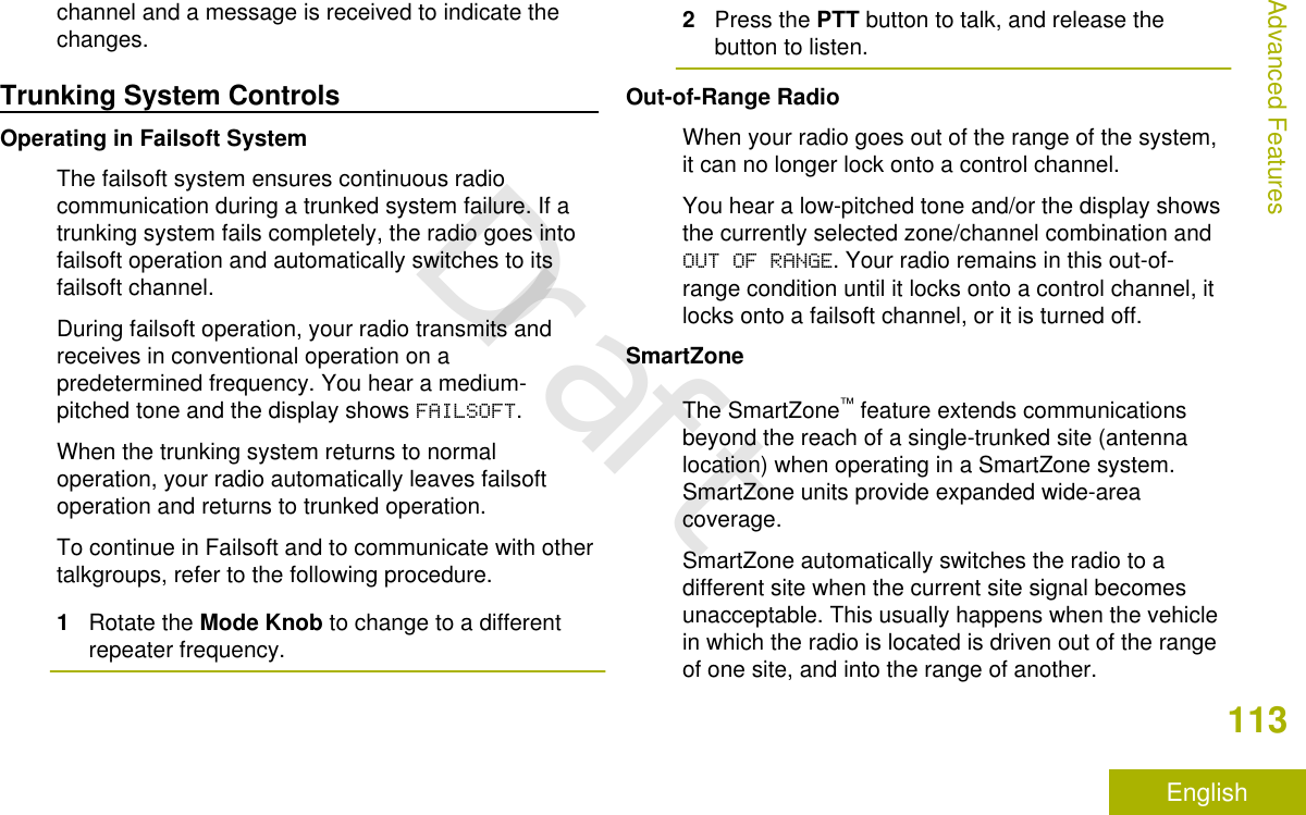 channel and a message is received to indicate thechanges.Trunking System ControlsOperating in Failsoft SystemThe failsoft system ensures continuous radiocommunication during a trunked system failure. If atrunking system fails completely, the radio goes intofailsoft operation and automatically switches to itsfailsoft channel.During failsoft operation, your radio transmits andreceives in conventional operation on apredetermined frequency. You hear a medium-pitched tone and the display shows FAILSOFT.When the trunking system returns to normaloperation, your radio automatically leaves failsoftoperation and returns to trunked operation.To continue in Failsoft and to communicate with othertalkgroups, refer to the following procedure.1Rotate the Mode Knob to change to a differentrepeater frequency.2Press the PTT button to talk, and release thebutton to listen.Out-of-Range RadioWhen your radio goes out of the range of the system,it can no longer lock onto a control channel.You hear a low-pitched tone and/or the display showsthe currently selected zone/channel combination andOUT OF RANGE. Your radio remains in this out-of-range condition until it locks onto a control channel, itlocks onto a failsoft channel, or it is turned off.SmartZoneThe SmartZone™ feature extends communicationsbeyond the reach of a single-trunked site (antennalocation) when operating in a SmartZone system.SmartZone units provide expanded wide-areacoverage.SmartZone automatically switches the radio to adifferent site when the current site signal becomesunacceptable. This usually happens when the vehiclein which the radio is located is driven out of the rangeof one site, and into the range of another.Advanced Features113EnglishDraft