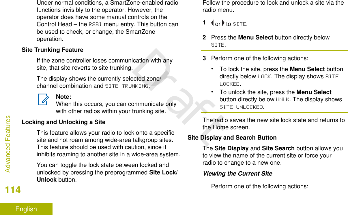 Under normal conditions, a SmartZone-enabled radiofunctions invisibly to the operator. However, theoperator does have some manual controls on theControl Head – the RSSI menu entry. This button canbe used to check, or change, the SmartZoneoperation.Site Trunking FeatureIf the zone controller loses communication with anysite, that site reverts to site trunking.The display shows the currently selected zone/channel combination and SITE TRUNKING.Note:When this occurs, you can communicate onlywith other radios within your trunking site.Locking and Unlocking a SiteThis feature allows your radio to lock onto a specificsite and not roam among wide-area talkgroup sites.This feature should be used with caution, since itinhibits roaming to another site in a wide-area system.You can toggle the lock state between locked andunlocked by pressing the preprogrammed Site Lock/Unlock button.Follow the procedure to lock and unlock a site via theradio menu.1 or   to SITE.2Press the Menu Select button directly belowSITE.3Perform one of the following actions:•To lock the site, press the Menu Select buttondirectly below LOCK. The display shows SITELOCKED.•To unlock the site, press the Menu Selectbutton directly below UNLK. The display showsSITE UNLOCKED.The radio saves the new site lock state and returns tothe Home screen.Site Display and Search ButtonThe Site Display and Site Search button allows youto view the name of the current site or force yourradio to change to a new one.Viewing the Current SitePerform one of the following actions:Advanced Features114EnglishDraft