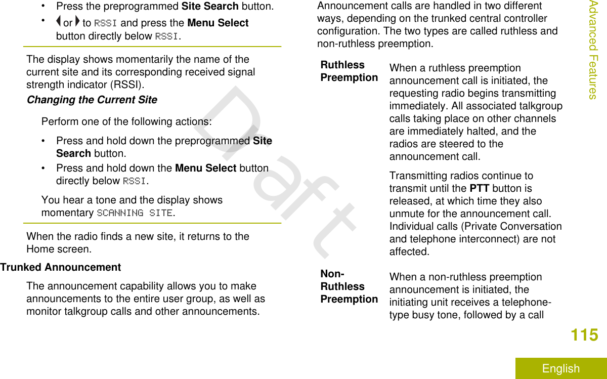 •Press the preprogrammed Site Search button.• or   to RSSI and press the Menu Selectbutton directly below RSSI.The display shows momentarily the name of thecurrent site and its corresponding received signalstrength indicator (RSSI).Changing the Current SitePerform one of the following actions:•Press and hold down the preprogrammed SiteSearch button.•Press and hold down the Menu Select buttondirectly below RSSI.You hear a tone and the display showsmomentary SCANNING SITE.When the radio finds a new site, it returns to theHome screen.Trunked AnnouncementThe announcement capability allows you to makeannouncements to the entire user group, as well asmonitor talkgroup calls and other announcements.Announcement calls are handled in two differentways, depending on the trunked central controllerconfiguration. The two types are called ruthless andnon-ruthless preemption.RuthlessPreemption When a ruthless preemptionannouncement call is initiated, therequesting radio begins transmittingimmediately. All associated talkgroupcalls taking place on other channelsare immediately halted, and theradios are steered to theannouncement call.Transmitting radios continue totransmit until the PTT button isreleased, at which time they alsounmute for the announcement call.Individual calls (Private Conversationand telephone interconnect) are notaffected.Non-RuthlessPreemptionWhen a non-ruthless preemptionannouncement is initiated, theinitiating unit receives a telephone-type busy tone, followed by a callAdvanced Features115EnglishDraft