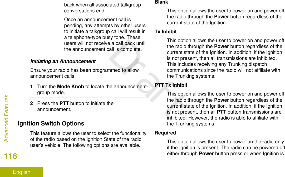 back when all associated talkgroupconversations end.Once an announcement call ispending, any attempts by other usersto initiate a talkgroup call will result ina telephone-type busy tone. Theseusers will not receive a call back untilthe announcement call is complete.Initiating an AnnouncementEnsure your radio has been programmed to allowannouncement calls.1Turn the Mode Knob to locate the announcement-group mode.2Press the PTT button to initiate theannouncement.Ignition Switch OptionsThis feature allows the user to select the functionalityof the radio based on the Ignition State of the radiouser’s vehicle. The following options are available.BlankThis option allows the user to power on and power offthe radio through the Power button regardless of thecurrent state of the Ignition.Tx InhibitThis option allows the user to power on and power offthe radio through the Power button regardless of thecurrent state of the Ignition. In addition, if the Ignitionis not present, then all transmissions are inhibited.This includes receiving any Trunking dispatchcommunications since the radio will not affiliate withthe Trunking systems.PTT Tx InhibitThis option allows the user to power on and power offthe radio through the Power button regardless of thecurrent state of the Ignition. In addition, if the Ignitionis not present, then all PTT button transmissions areinhibited. However, the radio is able to affiliate withthe Trunking systems.RequiredThis option allows the user to power on the radio onlyif the Ignition is present. The radio can be powered offeither through Power button press or when Ignition isAdvanced Features116EnglishDraft