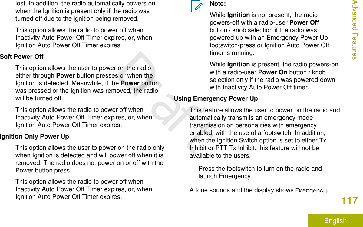 lost. In addition, the radio automatically powers onwhen the Ignition is present only if the radio wasturned off due to the ignition being removed.This option allows the radio to power off whenInactivity Auto Power Off Timer expires, or, whenIgnition Auto Power Off Timer expires.Soft Power OffThis option allows the user to power on the radioeither through Power button presses or when theIgnition is detected. Meanwhile, if the Power buttonwas pressed or the Ignition was removed, the radiowill be turned off.This option allows the radio to power off whenInactivity Auto Power Off Timer expires, or, whenIgnition Auto Power Off Timer expires.Ignition Only Power UpThis option allows the user to power on the radio onlywhen Ignition is detected and will power off when it isremoved. The radio does not power on or off with thePower button press.This option allows the radio to power off whenInactivity Auto Power Off Timer expires, or, whenIgnition Auto Power Off Timer expires.Note:While Ignition is not present, the radiopowers-off with a radio-user Power Offbutton / knob selection if the radio waspowered-up with an Emergency Power Upfootswitch-press or Ignition Auto Power Offtimer is running.While Ignition is present, the radio powers-onwith a radio-user Power On button / knobselection only if the radio was powered-downwith Inactivity Auto Power Off timer.Using Emergency Power UpThis feature allows the user to power on the radio andautomatically transmits an emergency modetransmission on personalities with emergencyenabled, with the use of a footswitch. In addition,when the Ignition Switch option is set to either TxInhibit or PTT Tx Inhibit, this feature will not beavailable to the users.Press the footswitch to turn on the radio andlaunch Emergency.A tone sounds and the display shows Emergency.Advanced Features117EnglishDraft