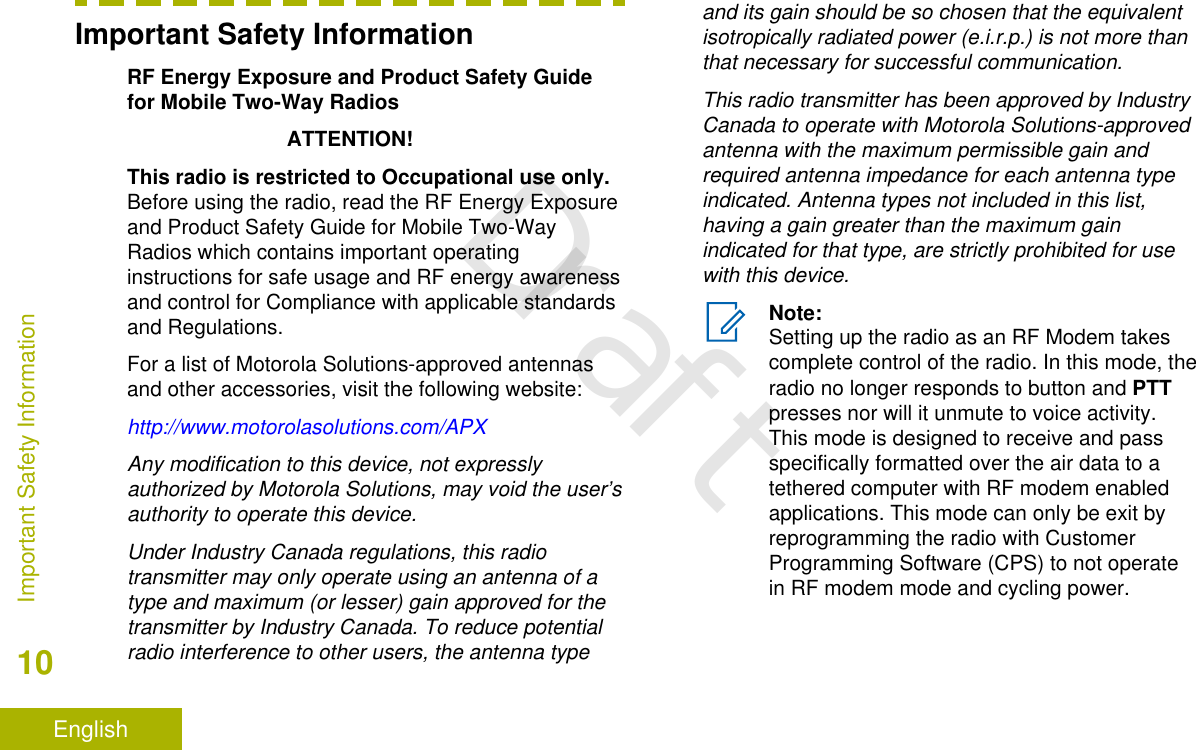 Important Safety InformationRF Energy Exposure and Product Safety Guidefor Mobile Two-Way RadiosATTENTION!This radio is restricted to Occupational use only.Before using the radio, read the RF Energy Exposureand Product Safety Guide for Mobile Two-WayRadios which contains important operatinginstructions for safe usage and RF energy awarenessand control for Compliance with applicable standardsand Regulations.For a list of Motorola Solutions-approved antennasand other accessories, visit the following website:http://www.motorolasolutions.com/APXAny modification to this device, not expresslyauthorized by Motorola Solutions, may void the user’sauthority to operate this device.Under Industry Canada regulations, this radiotransmitter may only operate using an antenna of atype and maximum (or lesser) gain approved for thetransmitter by Industry Canada. To reduce potentialradio interference to other users, the antenna typeand its gain should be so chosen that the equivalentisotropically radiated power (e.i.r.p.) is not more thanthat necessary for successful communication.This radio transmitter has been approved by IndustryCanada to operate with Motorola Solutions-approvedantenna with the maximum permissible gain andrequired antenna impedance for each antenna typeindicated. Antenna types not included in this list,having a gain greater than the maximum gainindicated for that type, are strictly prohibited for usewith this device.Note:Setting up the radio as an RF Modem takescomplete control of the radio. In this mode, theradio no longer responds to button and PTTpresses nor will it unmute to voice activity.This mode is designed to receive and passspecifically formatted over the air data to atethered computer with RF modem enabledapplications. This mode can only be exit byreprogramming the radio with CustomerProgramming Software (CPS) to not operatein RF modem mode and cycling power.Important Safety Information10EnglishDraft