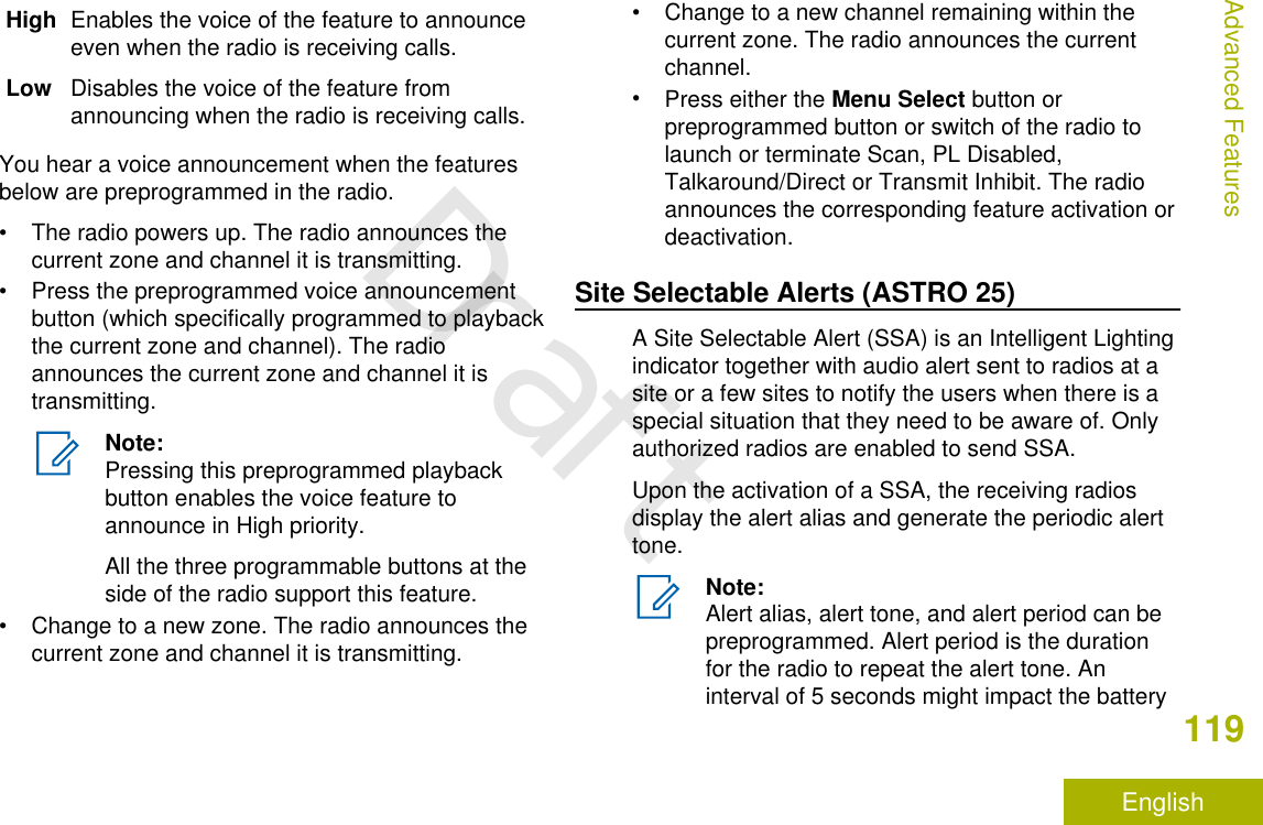 High Enables the voice of the feature to announceeven when the radio is receiving calls.Low Disables the voice of the feature fromannouncing when the radio is receiving calls.You hear a voice announcement when the featuresbelow are preprogrammed in the radio.• The radio powers up. The radio announces thecurrent zone and channel it is transmitting.• Press the preprogrammed voice announcementbutton (which specifically programmed to playbackthe current zone and channel). The radioannounces the current zone and channel it istransmitting.Note:Pressing this preprogrammed playbackbutton enables the voice feature toannounce in High priority.All the three programmable buttons at theside of the radio support this feature.• Change to a new zone. The radio announces thecurrent zone and channel it is transmitting.• Change to a new channel remaining within thecurrent zone. The radio announces the currentchannel.•Press either the Menu Select button orpreprogrammed button or switch of the radio tolaunch or terminate Scan, PL Disabled,Talkaround/Direct or Transmit Inhibit. The radioannounces the corresponding feature activation ordeactivation.Site Selectable Alerts (ASTRO 25)A Site Selectable Alert (SSA) is an Intelligent Lightingindicator together with audio alert sent to radios at asite or a few sites to notify the users when there is aspecial situation that they need to be aware of. Onlyauthorized radios are enabled to send SSA.Upon the activation of a SSA, the receiving radiosdisplay the alert alias and generate the periodic alerttone.Note:Alert alias, alert tone, and alert period can bepreprogrammed. Alert period is the durationfor the radio to repeat the alert tone. Aninterval of 5 seconds might impact the batteryAdvanced Features119EnglishDraft