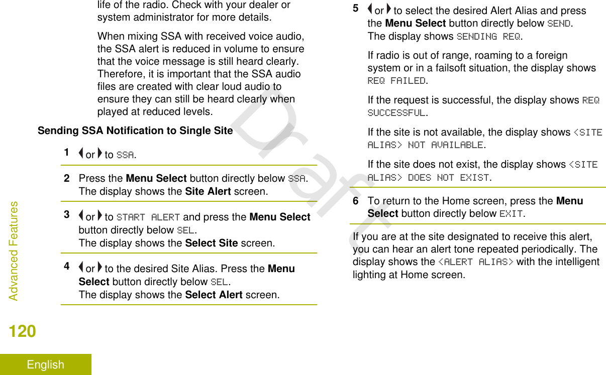 life of the radio. Check with your dealer orsystem administrator for more details.When mixing SSA with received voice audio,the SSA alert is reduced in volume to ensurethat the voice message is still heard clearly.Therefore, it is important that the SSA audiofiles are created with clear loud audio toensure they can still be heard clearly whenplayed at reduced levels.Sending SSA Notification to Single Site1 or   to SSA.2Press the Menu Select button directly below SSA.The display shows the Site Alert screen.3 or   to START ALERT and press the Menu Selectbutton directly below SEL.The display shows the Select Site screen.4 or   to the desired Site Alias. Press the MenuSelect button directly below SEL.The display shows the Select Alert screen.5 or   to select the desired Alert Alias and pressthe Menu Select button directly below SEND.The display shows SENDING REQ.If radio is out of range, roaming to a foreignsystem or in a failsoft situation, the display showsREQ FAILED.If the request is successful, the display shows REQSUCCESSFUL.If the site is not available, the display shows &lt;SITEALIAS&gt; NOT AVAILABLE.If the site does not exist, the display shows &lt;SITEALIAS&gt; DOES NOT EXIST.6To return to the Home screen, press the MenuSelect button directly below EXIT.If you are at the site designated to receive this alert,you can hear an alert tone repeated periodically. Thedisplay shows the &lt;ALERT ALIAS&gt; with the intelligentlighting at Home screen.Advanced Features120EnglishDraft