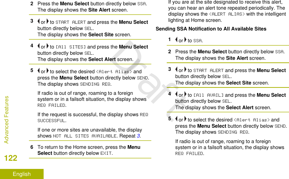 2Press the Menu Select button directly below SSA.The display shows the Site Alert screen.3 or   to START ALERT and press the Menu Selectbutton directly below SEL.The display shows the Select Site screen.4 or   to [All SITES] and press the Menu Selectbutton directly below SEL.The display shows the Select Alert screen.5 or   to select the desired &lt;Alert Alias&gt; andpress the Menu Select button directly below SEND.The display shows SENDING REQ.If radio is out of range, roaming to a foreignsystem or in a failsoft situation, the display showsREQ FAILED.If the request is successful, the display shows REQSUCCESSFUL.If one or more sites are unavailable, the displayshows NOT ALL SITES AVAILABLE. Repeat 3.6To return to the Home screen, press the MenuSelect button directly below EXIT.If you are at the site designated to receive this alert,you can hear an alert tone repeated periodically. Thedisplay shows the &lt;ALERT ALIAS&gt; with the intelligentlighting at Home screen.Sending SSA Notification to All Available Sites1 or   to SSA.2Press the Menu Select button directly below SSA.The display shows the Site Alert screen.3 or   to START ALERT and press the Menu Selectbutton directly below SEL.The display shows the Select Site screen.4 or   to [All AVAIL] and press the Menu Selectbutton directly below SEL.The display shows the Select Alert screen.5 or   to select the desired &lt;Alert Alias&gt; andpress the Menu Select button directly below SEND.The display shows SENDING REQ.If radio is out of range, roaming to a foreignsystem or in a failsoft situation, the display showsREQ FAILED.Advanced Features122EnglishDraft