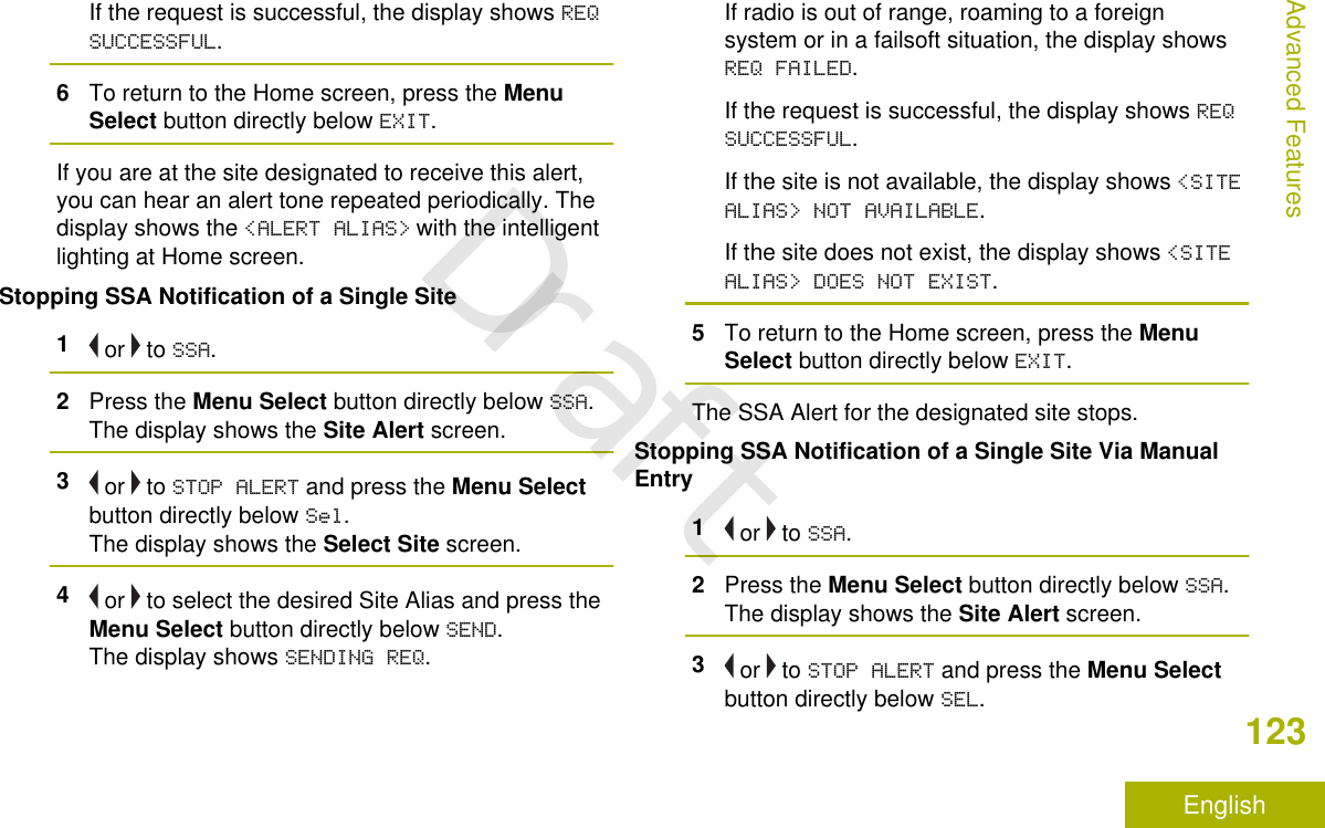 If the request is successful, the display shows REQSUCCESSFUL.6To return to the Home screen, press the MenuSelect button directly below EXIT.If you are at the site designated to receive this alert,you can hear an alert tone repeated periodically. Thedisplay shows the &lt;ALERT ALIAS&gt; with the intelligentlighting at Home screen.Stopping SSA Notification of a Single Site1 or   to SSA.2Press the Menu Select button directly below SSA.The display shows the Site Alert screen.3 or   to STOP ALERT and press the Menu Selectbutton directly below Sel.The display shows the Select Site screen.4 or   to select the desired Site Alias and press theMenu Select button directly below SEND.The display shows SENDING REQ.If radio is out of range, roaming to a foreignsystem or in a failsoft situation, the display showsREQ FAILED.If the request is successful, the display shows REQSUCCESSFUL.If the site is not available, the display shows &lt;SITEALIAS&gt; NOT AVAILABLE.If the site does not exist, the display shows &lt;SITEALIAS&gt; DOES NOT EXIST.5To return to the Home screen, press the MenuSelect button directly below EXIT.The SSA Alert for the designated site stops.Stopping SSA Notification of a Single Site Via ManualEntry1 or   to SSA.2Press the Menu Select button directly below SSA.The display shows the Site Alert screen.3 or   to STOP ALERT and press the Menu Selectbutton directly below SEL.Advanced Features123EnglishDraft