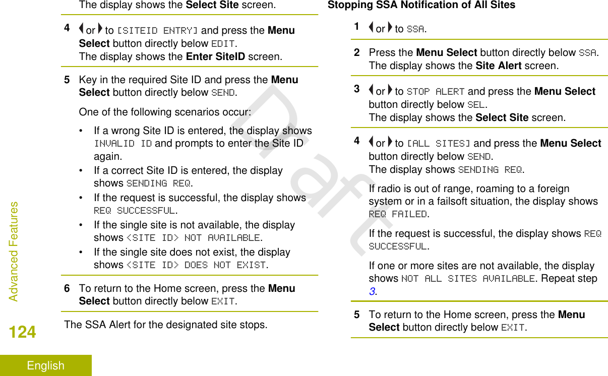 The display shows the Select Site screen.4 or   to [SITEID ENTRY] and press the MenuSelect button directly below EDIT.The display shows the Enter SiteID screen.5Key in the required Site ID and press the MenuSelect button directly below SEND.One of the following scenarios occur:• If a wrong Site ID is entered, the display showsINVALID ID and prompts to enter the Site IDagain.• If a correct Site ID is entered, the displayshows SENDING REQ.• If the request is successful, the display showsREQ SUCCESSFUL.• If the single site is not available, the displayshows &lt;SITE ID&gt; NOT AVAILABLE.• If the single site does not exist, the displayshows &lt;SITE ID&gt; DOES NOT EXIST.6To return to the Home screen, press the MenuSelect button directly below EXIT.The SSA Alert for the designated site stops.Stopping SSA Notification of All Sites1 or   to SSA.2Press the Menu Select button directly below SSA.The display shows the Site Alert screen.3 or   to STOP ALERT and press the Menu Selectbutton directly below SEL.The display shows the Select Site screen.4 or   to [ALL SITES] and press the Menu Selectbutton directly below SEND.The display shows SENDING REQ.If radio is out of range, roaming to a foreignsystem or in a failsoft situation, the display showsREQ FAILED.If the request is successful, the display shows REQSUCCESSFUL.If one or more sites are not available, the displayshows NOT ALL SITES AVAILABLE. Repeat step 3.5To return to the Home screen, press the MenuSelect button directly below EXIT.Advanced Features124EnglishDraft