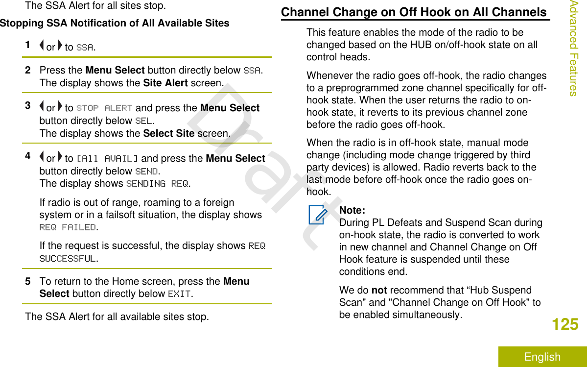 The SSA Alert for all sites stop.Stopping SSA Notification of All Available Sites1 or   to SSA.2Press the Menu Select button directly below SSA.The display shows the Site Alert screen.3 or   to STOP ALERT and press the Menu Selectbutton directly below SEL.The display shows the Select Site screen.4 or   to [All AVAIL] and press the Menu Selectbutton directly below SEND.The display shows SENDING REQ.If radio is out of range, roaming to a foreignsystem or in a failsoft situation, the display showsREQ FAILED.If the request is successful, the display shows REQSUCCESSFUL.5To return to the Home screen, press the MenuSelect button directly below EXIT.The SSA Alert for all available sites stop.Channel Change on Off Hook on All ChannelsThis feature enables the mode of the radio to bechanged based on the HUB on/off-hook state on allcontrol heads.Whenever the radio goes off-hook, the radio changesto a preprogrammed zone channel specifically for off-hook state. When the user returns the radio to on-hook state, it reverts to its previous channel zonebefore the radio goes off-hook.When the radio is in off-hook state, manual modechange (including mode change triggered by thirdparty devices) is allowed. Radio reverts back to thelast mode before off-hook once the radio goes on-hook.Note:During PL Defeats and Suspend Scan duringon-hook state, the radio is converted to workin new channel and Channel Change on OffHook feature is suspended until theseconditions end.We do not recommend that “Hub SuspendScan&quot; and &quot;Channel Change on Off Hook&quot; tobe enabled simultaneously.Advanced Features125EnglishDraft