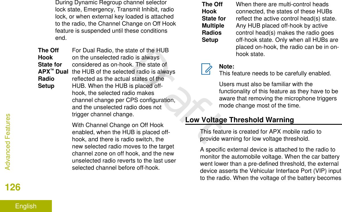 During Dynamic Regroup channel selectorlock state, Emergency, Transmit Inhibit, radiolock, or when external key loaded is attachedto the radio, the Channel Change on Off Hookfeature is suspended until these conditionsend.The OffHookState forAPX™ DualRadioSetupFor Dual Radio, the state of the HUBon the unselected radio is alwaysconsidered as on-hook. The state ofthe HUB of the selected radio is alwaysreflected as the actual states of theHUB. When the HUB is placed off-hook, the selected radio makeschannel change per CPS configuration,and the unselected radio does nottrigger channel change.With Channel Change on Off Hookenabled, when the HUB is placed off-hook, and there is radio switch, thenew selected radio moves to the targetchannel zone on off hook, and the newunselected radio reverts to the last userselected channel before off-hook.The OffHookState forMultipleRadiosSetupWhen there are multi-control headsconnected, the states of these HUBsreflect the active control head(s) state.Any HUB placed off-hook by activecontrol head(s) makes the radio goesoff-hook state. Only when all HUBs areplaced on-hook, the radio can be in on-hook state.Note:This feature needs to be carefully enabled.Users must also be familiar with thefunctionality of this feature as they have to beaware that removing the microphone triggersmode change most of the time.Low Voltage Threshold WarningThis feature is created for APX mobile radio toprovide warning for low voltage threshold.A specific external device is attached to the radio tomonitor the automobile voltage. When the car batterywent lower than a pre-defined threshold, the externaldevice asserts the Vehicular Interface Port (VIP) inputto the radio. When the voltage of the battery becomesAdvanced Features126EnglishDraft