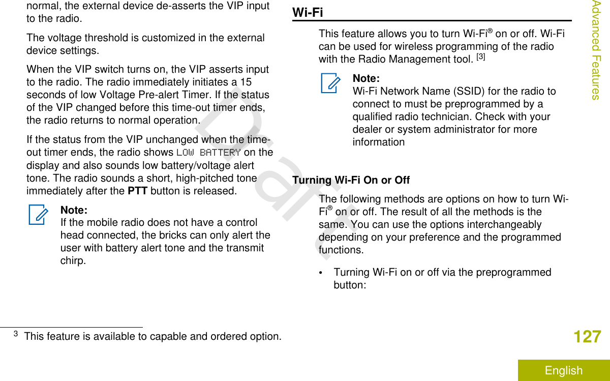 normal, the external device de-asserts the VIP inputto the radio.The voltage threshold is customized in the externaldevice settings.When the VIP switch turns on, the VIP asserts inputto the radio. The radio immediately initiates a 15seconds of low Voltage Pre-alert Timer. If the statusof the VIP changed before this time-out timer ends,the radio returns to normal operation.If the status from the VIP unchanged when the time-out timer ends, the radio shows LOW BATTERY on thedisplay and also sounds low battery/voltage alerttone. The radio sounds a short, high-pitched toneimmediately after the PTT button is released.Note:If the mobile radio does not have a controlhead connected, the bricks can only alert theuser with battery alert tone and the transmitchirp.Wi-FiThis feature allows you to turn Wi-Fi® on or off. Wi-Fican be used for wireless programming of the radiowith the Radio Management tool. [3]Note:Wi-Fi Network Name (SSID) for the radio toconnect to must be preprogrammed by aqualified radio technician. Check with yourdealer or system administrator for moreinformationTurning Wi-Fi On or OffThe following methods are options on how to turn Wi-Fi® on or off. The result of all the methods is thesame. You can use the options interchangeablydepending on your preference and the programmedfunctions.•Turning Wi-Fi on or off via the preprogrammedbutton:3This feature is available to capable and ordered option.Advanced Features127EnglishDraft