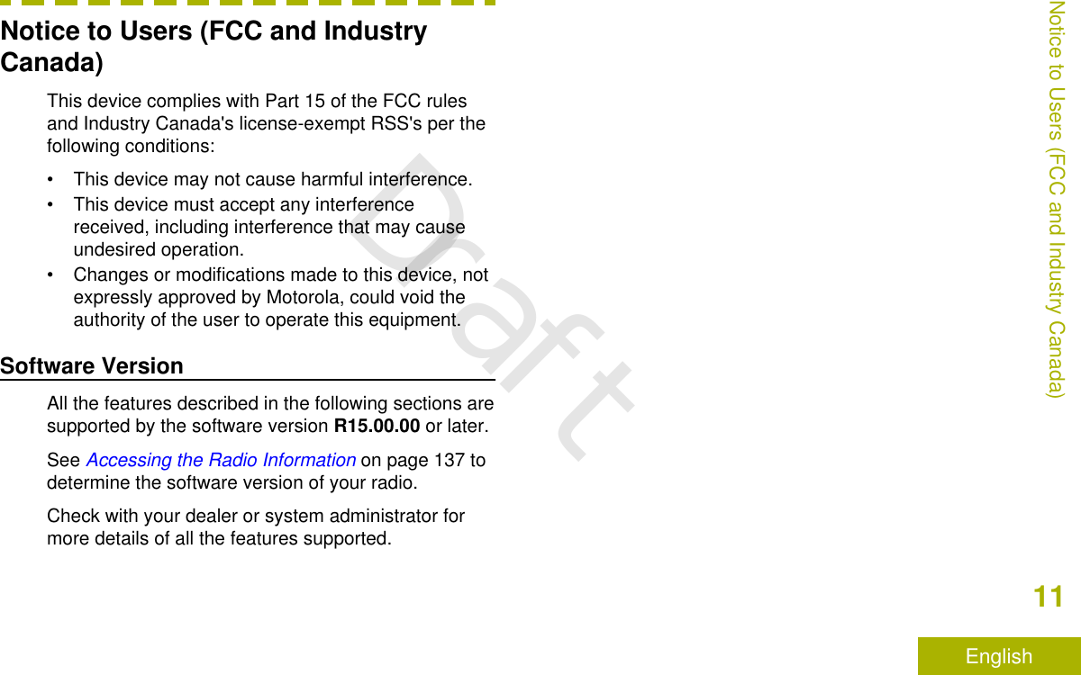 Notice to Users (FCC and IndustryCanada)This device complies with Part 15 of the FCC rulesand Industry Canada&apos;s license-exempt RSS&apos;s per thefollowing conditions:• This device may not cause harmful interference.• This device must accept any interferencereceived, including interference that may causeundesired operation.• Changes or modifications made to this device, notexpressly approved by Motorola, could void theauthority of the user to operate this equipment.Software VersionAll the features described in the following sections aresupported by the software version R15.00.00 or later.See Accessing the Radio Information on page 137 todetermine the software version of your radio.Check with your dealer or system administrator formore details of all the features supported.Notice to Users (FCC and Industry Canada)11EnglishDraft