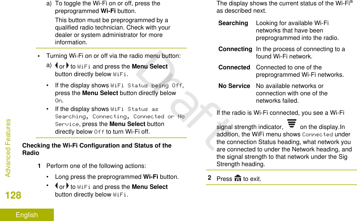 a) To toggle the Wi-Fi on or off, press thepreprogrammed Wi-Fi button.This button must be preprogrammed by aqualified radio technician. Check with yourdealer or system administrator for moreinformation.•Turning Wi-Fi on or off via the radio menu button:a)  or   to WiFi and press the Menu Selectbutton directly below WiFi.• If the display shows WiFi Status being Off,press the Menu Select button directly belowOn.• If the display shows WiFi Status asSearching, Connecting, Connected or NoService, press the Menu Select buttondirectly below Off to turn Wi-Fi off.Checking the Wi-Fi Configuration and Status of theRadio1Perform one of the following actions:•Long press the preprogrammed Wi-Fi button.• or   to WiFi and press the Menu Selectbutton directly below WiFi.The display shows the current status of the Wi-Fi®as described next.Searching Looking for available Wi-Finetworks that have beenpreprogrammed into the radio.Connecting In the process of connecting to afound Wi-Fi network.Connected Connected to one of thepreprogrammed Wi-Fi networks.No Service No available networks orconnection with one of thenetworks failed.If the radio is Wi-Fi connected, you see a Wi-Fisignal strength indicator,   on the display.Inaddition, the WiFi menu shows Connected underthe connection Status heading, what network youare connected to under the Network heading, andthe signal strength to that network under the SigStrength heading.2Press   to exit.Advanced Features128EnglishDraft