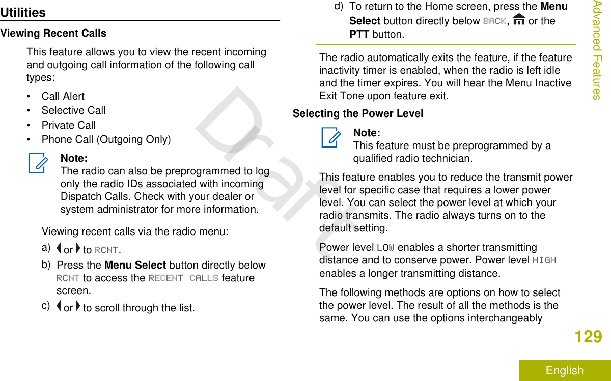 UtilitiesViewing Recent CallsThis feature allows you to view the recent incomingand outgoing call information of the following calltypes:• Call Alert• Selective Call• Private Call• Phone Call (Outgoing Only)Note:The radio can also be preprogrammed to logonly the radio IDs associated with incomingDispatch Calls. Check with your dealer orsystem administrator for more information.Viewing recent calls via the radio menu:a)  or   to RCNT.b) Press the Menu Select button directly belowRCNT to access the RECENT CALLS featurescreen.c)  or   to scroll through the list.d) To return to the Home screen, press the MenuSelect button directly below BACK,   or thePTT button.The radio automatically exits the feature, if the featureinactivity timer is enabled, when the radio is left idleand the timer expires. You will hear the Menu InactiveExit Tone upon feature exit.Selecting the Power LevelNote:This feature must be preprogrammed by aqualified radio technician.This feature enables you to reduce the transmit powerlevel for specific case that requires a lower powerlevel. You can select the power level at which yourradio transmits. The radio always turns on to thedefault setting.Power level LOW enables a shorter transmittingdistance and to conserve power. Power level HIGHenables a longer transmitting distance.The following methods are options on how to selectthe power level. The result of all the methods is thesame. You can use the options interchangeablyAdvanced Features129EnglishDraft