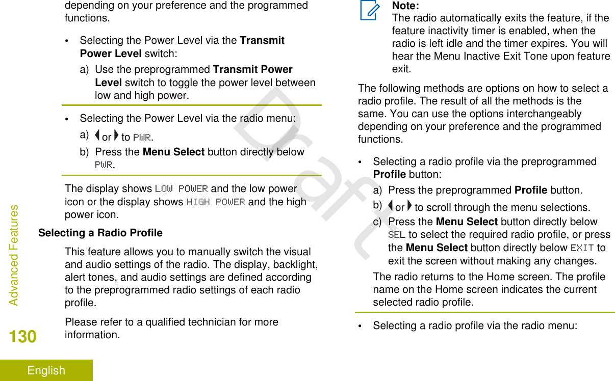 depending on your preference and the programmedfunctions.•Selecting the Power Level via the TransmitPower Level switch:a) Use the preprogrammed Transmit PowerLevel switch to toggle the power level betweenlow and high power.•Selecting the Power Level via the radio menu:a)  or   to PWR.b) Press the Menu Select button directly belowPWR.The display shows LOW POWER and the low powericon or the display shows HIGH POWER and the highpower icon.Selecting a Radio ProfileThis feature allows you to manually switch the visualand audio settings of the radio. The display, backlight,alert tones, and audio settings are defined accordingto the preprogrammed radio settings of each radioprofile.Please refer to a qualified technician for moreinformation.Note:The radio automatically exits the feature, if thefeature inactivity timer is enabled, when theradio is left idle and the timer expires. You willhear the Menu Inactive Exit Tone upon featureexit.The following methods are options on how to select aradio profile. The result of all the methods is thesame. You can use the options interchangeablydepending on your preference and the programmedfunctions.•Selecting a radio profile via the preprogrammedProfile button:a) Press the preprogrammed Profile button.b)  or   to scroll through the menu selections.c) Press the Menu Select button directly belowSEL to select the required radio profile, or pressthe Menu Select button directly below EXIT toexit the screen without making any changes.The radio returns to the Home screen. The profilename on the Home screen indicates the currentselected radio profile.•Selecting a radio profile via the radio menu:Advanced Features130EnglishDraft