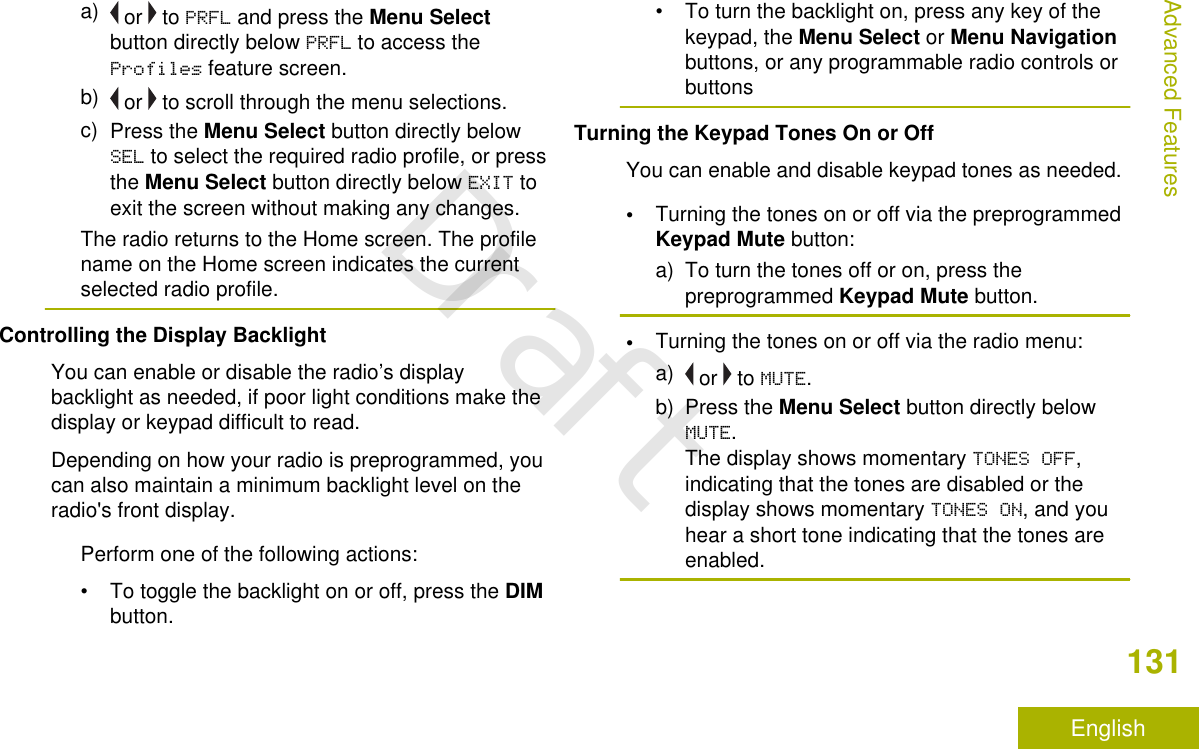 a)  or   to PRFL and press the Menu Selectbutton directly below PRFL to access theProfiles feature screen.b)  or   to scroll through the menu selections.c) Press the Menu Select button directly belowSEL to select the required radio profile, or pressthe Menu Select button directly below EXIT toexit the screen without making any changes.The radio returns to the Home screen. The profilename on the Home screen indicates the currentselected radio profile.Controlling the Display BacklightYou can enable or disable the radio’s displaybacklight as needed, if poor light conditions make thedisplay or keypad difficult to read.Depending on how your radio is preprogrammed, youcan also maintain a minimum backlight level on theradio&apos;s front display.Perform one of the following actions:•To toggle the backlight on or off, press the DIMbutton.• To turn the backlight on, press any key of thekeypad, the Menu Select or Menu Navigationbuttons, or any programmable radio controls orbuttonsTurning the Keypad Tones On or OffYou can enable and disable keypad tones as needed.•Turning the tones on or off via the preprogrammedKeypad Mute button:a) To turn the tones off or on, press thepreprogrammed Keypad Mute button.•Turning the tones on or off via the radio menu:a)  or   to MUTE.b) Press the Menu Select button directly belowMUTE.The display shows momentary TONES OFF,indicating that the tones are disabled or thedisplay shows momentary TONES ON, and youhear a short tone indicating that the tones areenabled.Advanced Features131EnglishDraft