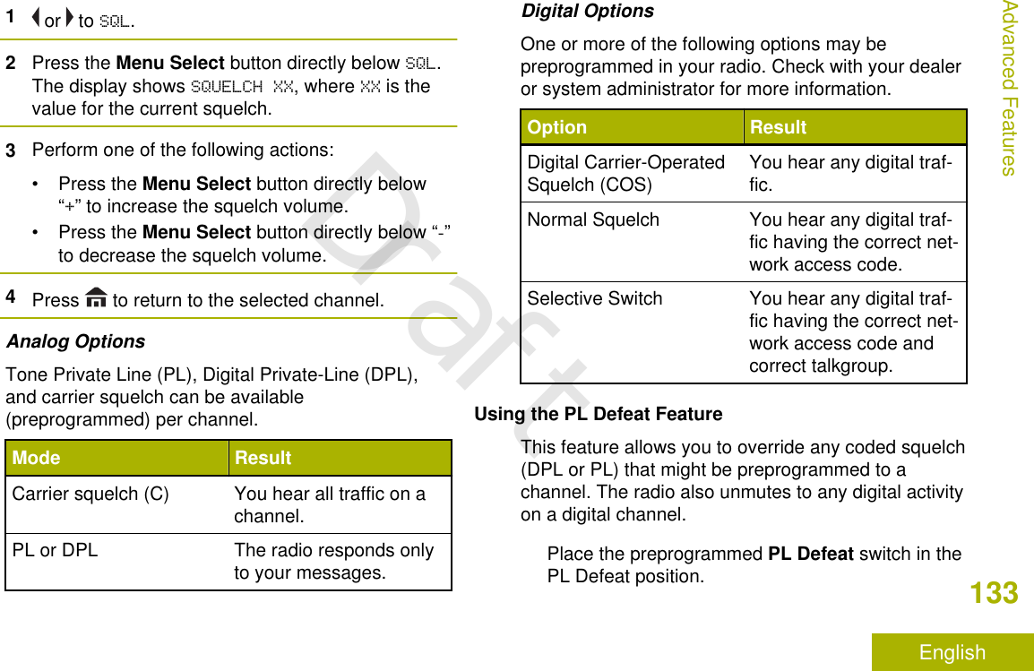 1 or   to SQL.2Press the Menu Select button directly below SQL.The display shows SQUELCH XX, where XX is thevalue for the current squelch.3Perform one of the following actions:•Press the Menu Select button directly below“+” to increase the squelch volume.•Press the Menu Select button directly below “-”to decrease the squelch volume.4Press   to return to the selected channel.Analog OptionsTone Private Line (PL), Digital Private-Line (DPL),and carrier squelch can be available(preprogrammed) per channel.Mode ResultCarrier squelch (C) You hear all traffic on achannel.PL or DPL The radio responds onlyto your messages.Digital OptionsOne or more of the following options may bepreprogrammed in your radio. Check with your dealeror system administrator for more information.Option ResultDigital Carrier-OperatedSquelch (COS) You hear any digital traf-fic.Normal Squelch You hear any digital traf-fic having the correct net-work access code.Selective Switch You hear any digital traf-fic having the correct net-work access code andcorrect talkgroup.Using the PL Defeat FeatureThis feature allows you to override any coded squelch(DPL or PL) that might be preprogrammed to achannel. The radio also unmutes to any digital activityon a digital channel.Place the preprogrammed PL Defeat switch in thePL Defeat position.Advanced Features133EnglishDraft