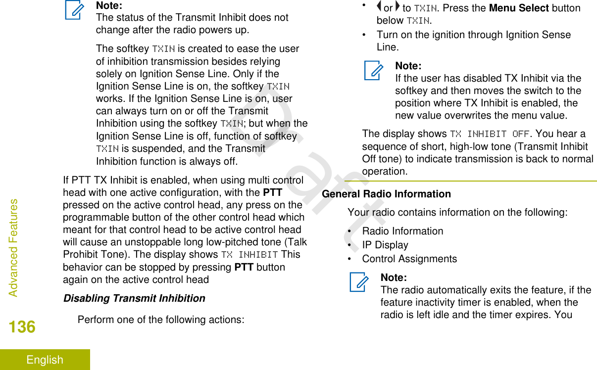 Note:The status of the Transmit Inhibit does notchange after the radio powers up.The softkey TXIN is created to ease the userof inhibition transmission besides relyingsolely on Ignition Sense Line. Only if theIgnition Sense Line is on, the softkey TXINworks. If the Ignition Sense Line is on, usercan always turn on or off the TransmitInhibition using the softkey TXIN; but when theIgnition Sense Line is off, function of softkeyTXIN is suspended, and the TransmitInhibition function is always off.If PTT TX Inhibit is enabled, when using multi controlhead with one active configuration, with the PTTpressed on the active control head, any press on theprogrammable button of the other control head whichmeant for that control head to be active control headwill cause an unstoppable long low-pitched tone (TalkProhibit Tone). The display shows TX INHIBIT Thisbehavior can be stopped by pressing PTT buttonagain on the active control headDisabling Transmit InhibitionPerform one of the following actions:• or   to TXIN. Press the Menu Select buttonbelow TXIN.• Turn on the ignition through Ignition SenseLine.Note:If the user has disabled TX Inhibit via thesoftkey and then moves the switch to theposition where TX Inhibit is enabled, thenew value overwrites the menu value.The display shows TX INHIBIT OFF. You hear asequence of short, high-low tone (Transmit InhibitOff tone) to indicate transmission is back to normaloperation.General Radio InformationYour radio contains information on the following:• Radio Information• IP Display• Control AssignmentsNote:The radio automatically exits the feature, if thefeature inactivity timer is enabled, when theradio is left idle and the timer expires. YouAdvanced Features136EnglishDraft