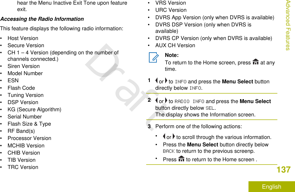 hear the Menu Inactive Exit Tone upon featureexit.Accessing the Radio InformationThis feature displays the following radio information:• Host Version• Secure Version• CH 1 – 4 Version (depending on the number ofchannels connected.)• Siren Version• Model Number• ESN• Flash Code• Tuning Version• DSP Version• KG (Secure Algorithm)• Serial Number• Flash Size &amp; Type• RF Band(s)• Processor Version• MCHIB Version• CHIB Version• TIB Version• TRC Version• VRS Version• URC Version• DVRS App Version (only when DVRS is available)• DVRS DSP Version (only when DVRS isavailable)• DVRS CP Version (only when DVRS is available)• AUX CH VersionNote:To return to the Home screen, press   at anytime.1 or   to INFO and press the Menu Select buttondirectly below INFO.2 or   to RADIO INFO and press the Menu Selectbutton directly below SEL.The display shows the Information screen.3Perform one of the following actions:• or   to scroll through the various information.•Press the Menu Select button directly belowBACK to return to the previous screenp.•Press   to return to the Home screen .Advanced Features137EnglishDraft