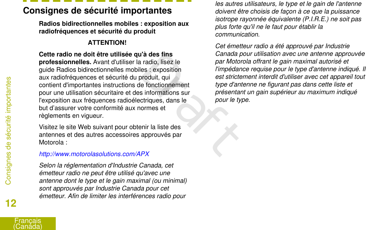 Consignes de sécurité importantesRadios bidirectionnelles mobiles : exposition auxradiofréquences et sécurité du produitATTENTION!Cette radio ne doit être utilisée qu&apos;à des finsprofessionnelles. Avant d&apos;utiliser la radio, lisez leguide Radios bidirectionnelles mobiles : expositionaux radiofréquences et sécurité du produit, quicontient d&apos;importantes instructions de fonctionnementpour une utilisation sécuritaire et des informations surl&apos;exposition aux fréquences radioélectriques, dans lebut d’assurer votre conformité aux normes etrèglements en vigueur.Visitez le site Web suivant pour obtenir la liste desantennes et des autres accessoires approuvés parMotorola :http://www.motorolasolutions.com/APXSelon la réglementation d&apos;Industrie Canada, cetémetteur radio ne peut être utilisé qu&apos;avec uneantenne dont le type et le gain maximal (ou minimal)sont approuvés par Industrie Canada pour cetémetteur. Afin de limiter les interférences radio pourles autres utilisateurs, le type et le gain de l&apos;antennedoivent être choisis de façon à ce que la puissanceisotrope rayonnée équivalente (P.I.R.E.) ne soit pasplus forte qu&apos;il ne le faut pour établir lacommunication.Cet émetteur radio a été approuvé par IndustrieCanada pour utilisation avec une antenne approuvéepar Motorola offrant le gain maximal autorisé etl&apos;impédance requise pour le type d&apos;antenne indiqué. Ilest strictement interdit d&apos;utiliser avec cet appareil touttype d&apos;antenne ne figurant pas dans cette liste etprésentant un gain supérieur au maximum indiquépour le type.Consignes de sécurité importantes12Français(Canada)Draft