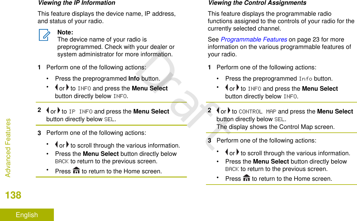 Viewing the IP InformationThis feature displays the device name, IP address,and status of your radio.Note:The device name of your radio ispreprogrammed. Check with your dealer orsystem administrator for more information.1Perform one of the following actions:•Press the preprogrammed Info button.• or   to INFO and press the Menu Selectbutton directly below INFO.2 or   to IP INFO and press the Menu Selectbutton directly below SEL.3Perform one of the following actions:• or   to scroll through the various information.•Press the Menu Select button directly belowBACK to return to the previous screen.•Press   to return to the Home screen.Viewing the Control AssignmentsThis feature displays the programmable radiofunctions assigned to the controls of your radio for thecurrently selected channel.See Programmable Features on page 23 for moreinformation on the various programmable features ofyour radio.1Perform one of the following actions:• Press the preprogrammed Info button.• or   to INFO and press the Menu Selectbutton directly below INFO.2 or   to CONTROL MAP and press the Menu Selectbutton directly below SEL.The display shows the Control Map screen.3Perform one of the following actions:• or   to scroll through the various information.•Press the Menu Select button directly belowBACK to return to the previous screen.•Press   to return to the Home screen.Advanced Features138EnglishDraft