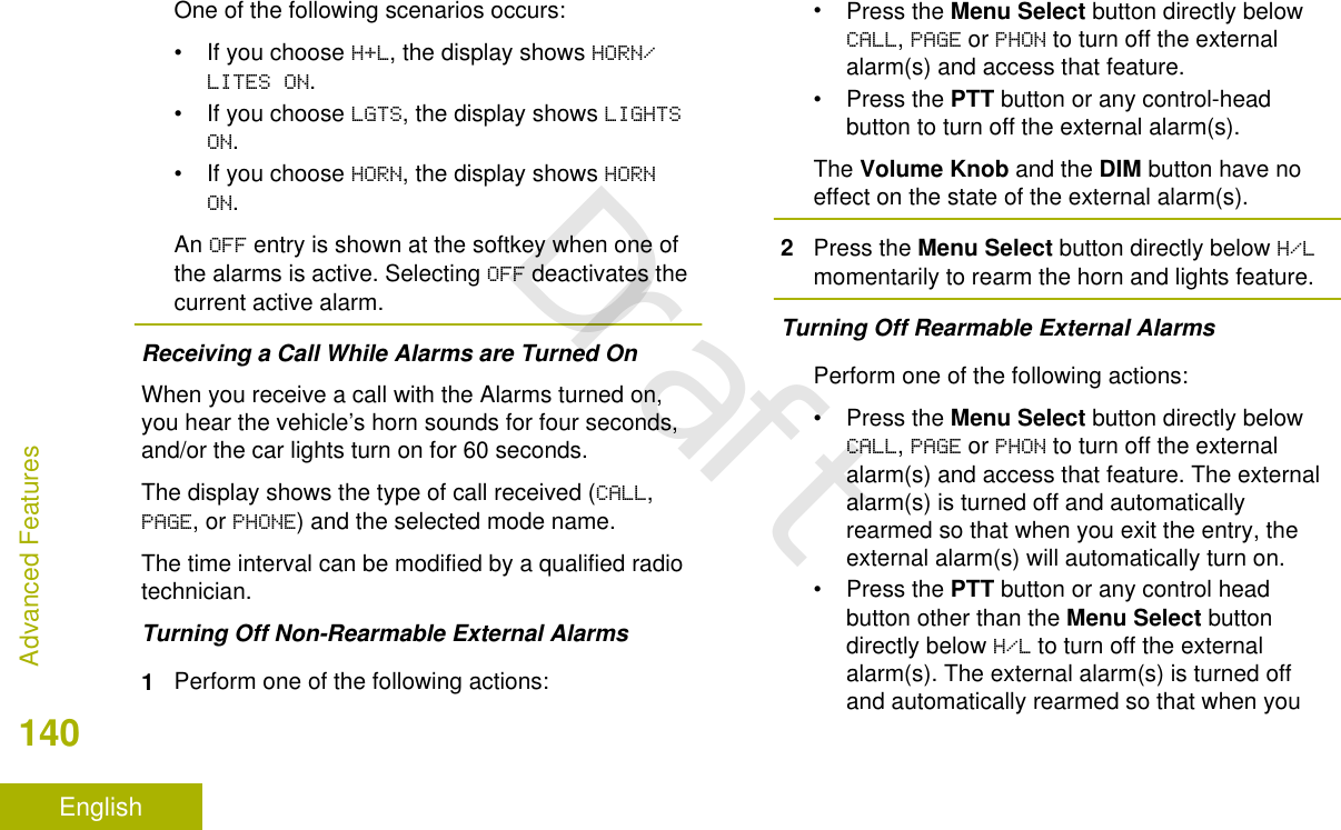 One of the following scenarios occurs:• If you choose H+L, the display shows HORN/LITES ON.• If you choose LGTS, the display shows LIGHTSON.• If you choose HORN, the display shows HORNON.An OFF entry is shown at the softkey when one ofthe alarms is active. Selecting OFF deactivates thecurrent active alarm.Receiving a Call While Alarms are Turned OnWhen you receive a call with the Alarms turned on,you hear the vehicle’s horn sounds for four seconds,and/or the car lights turn on for 60 seconds.The display shows the type of call received (CALL,PAGE, or PHONE) and the selected mode name.The time interval can be modified by a qualified radiotechnician.Turning Off Non-Rearmable External Alarms1Perform one of the following actions:•Press the Menu Select button directly belowCALL, PAGE or PHON to turn off the externalalarm(s) and access that feature.•Press the PTT button or any control-headbutton to turn off the external alarm(s).The Volume Knob and the DIM button have noeffect on the state of the external alarm(s).2Press the Menu Select button directly below H/Lmomentarily to rearm the horn and lights feature.Turning Off Rearmable External AlarmsPerform one of the following actions:•Press the Menu Select button directly belowCALL, PAGE or PHON to turn off the externalalarm(s) and access that feature. The externalalarm(s) is turned off and automaticallyrearmed so that when you exit the entry, theexternal alarm(s) will automatically turn on.•Press the PTT button or any control headbutton other than the Menu Select buttondirectly below H/L to turn off the externalalarm(s). The external alarm(s) is turned offand automatically rearmed so that when youAdvanced Features140EnglishDraft