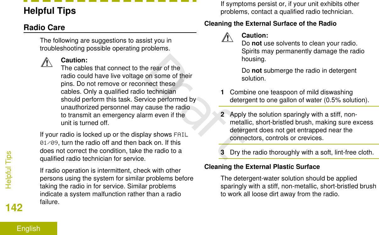 Helpful TipsRadio CareThe following are suggestions to assist you introubleshooting possible operating problems.Caution:The cables that connect to the rear of theradio could have live voltage on some of theirpins. Do not remove or reconnect thesecables. Only a qualified radio technicianshould perform this task. Service performed byunauthorized personnel may cause the radioto transmit an emergency alarm even if theunit is turned off.If your radio is locked up or the display shows FAIL01/09, turn the radio off and then back on. If thisdoes not correct the condition, take the radio to aqualified radio technician for service.If radio operation is intermittent, check with otherpersons using the system for similar problems beforetaking the radio in for service. Similar problemsindicate a system malfunction rather than a radiofailure.If symptoms persist or, if your unit exhibits otherproblems, contact a qualified radio technician.Cleaning the External Surface of the RadioCaution:Do not use solvents to clean your radio.Spirits may permanently damage the radiohousing.Do not submerge the radio in detergentsolution.1Combine one teaspoon of mild diswashingdetergent to one gallon of water (0.5% solution).2Apply the solution sparingly with a stiff, non-metallic, short-bristled brush, making sure excessdetergent does not get entrapped near theconnectors, controls or crevices.3Dry the radio thoroughly with a soft, lint-free cloth.Cleaning the External Plastic SurfaceThe detergent-water solution should be appliedsparingly with a stiff, non-metallic, short-bristled brushto work all loose dirt away from the radio.Helpful Tips142EnglishDraft