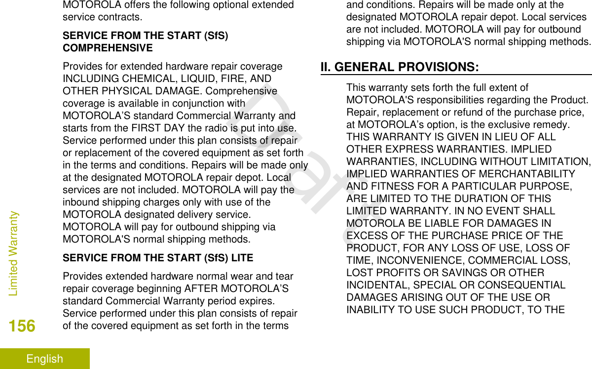 MOTOROLA offers the following optional extendedservice contracts.SERVICE FROM THE START (SfS)COMPREHENSIVEProvides for extended hardware repair coverageINCLUDING CHEMICAL, LIQUID, FIRE, ANDOTHER PHYSICAL DAMAGE. Comprehensivecoverage is available in conjunction withMOTOROLA’S standard Commercial Warranty andstarts from the FIRST DAY the radio is put into use.Service performed under this plan consists of repairor replacement of the covered equipment as set forthin the terms and conditions. Repairs will be made onlyat the designated MOTOROLA repair depot. Localservices are not included. MOTOROLA will pay theinbound shipping charges only with use of theMOTOROLA designated delivery service.MOTOROLA will pay for outbound shipping viaMOTOROLA&apos;S normal shipping methods.SERVICE FROM THE START (SfS) LITEProvides extended hardware normal wear and tearrepair coverage beginning AFTER MOTOROLA’Sstandard Commercial Warranty period expires.Service performed under this plan consists of repairof the covered equipment as set forth in the termsand conditions. Repairs will be made only at thedesignated MOTOROLA repair depot. Local servicesare not included. MOTOROLA will pay for outboundshipping via MOTOROLA&apos;S normal shipping methods.II. GENERAL PROVISIONS:This warranty sets forth the full extent ofMOTOROLA&apos;S responsibilities regarding the Product.Repair, replacement or refund of the purchase price,at MOTOROLA’s option, is the exclusive remedy.THIS WARRANTY IS GIVEN IN LIEU OF ALLOTHER EXPRESS WARRANTIES. IMPLIEDWARRANTIES, INCLUDING WITHOUT LIMITATION,IMPLIED WARRANTIES OF MERCHANTABILITYAND FITNESS FOR A PARTICULAR PURPOSE,ARE LIMITED TO THE DURATION OF THISLIMITED WARRANTY. IN NO EVENT SHALLMOTOROLA BE LIABLE FOR DAMAGES INEXCESS OF THE PURCHASE PRICE OF THEPRODUCT, FOR ANY LOSS OF USE, LOSS OFTIME, INCONVENIENCE, COMMERCIAL LOSS,LOST PROFITS OR SAVINGS OR OTHERINCIDENTAL, SPECIAL OR CONSEQUENTIALDAMAGES ARISING OUT OF THE USE ORINABILITY TO USE SUCH PRODUCT, TO THELimited Warranty156EnglishDraft