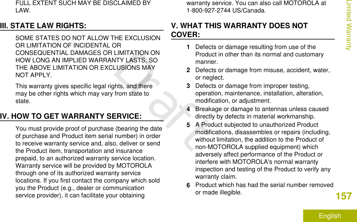 FULL EXTENT SUCH MAY BE DISCLAIMED BYLAW.III. STATE LAW RIGHTS:SOME STATES DO NOT ALLOW THE EXCLUSIONOR LIMITATION OF INCIDENTAL ORCONSEQUENTIAL DAMAGES OR LIMITATION ONHOW LONG AN IMPLIED WARRANTY LASTS, SOTHE ABOVE LIMITATION OR EXCLUSIONS MAYNOT APPLY.This warranty gives specific legal rights, and theremay be other rights which may vary from state tostate.IV. HOW TO GET WARRANTY SERVICE:You must provide proof of purchase (bearing the dateof purchase and Product item serial number) in orderto receive warranty service and, also, deliver or sendthe Product item, transportation and insuranceprepaid, to an authorized warranty service location.Warranty service will be provided by MOTOROLAthrough one of its authorized warranty servicelocations. If you first contact the company which soldyou the Product (e.g., dealer or communicationservice provider), it can facilitate your obtainingwarranty service. You can also call MOTOROLA at1-800-927-2744 US/Canada.V. WHAT THIS WARRANTY DOES NOTCOVER:1Defects or damage resulting from use of theProduct in other than its normal and customarymanner.2Defects or damage from misuse, accident, water,or neglect.3Defects or damage from improper testing,operation, maintenance, installation, alteration,modification, or adjustment.4Breakage or damage to antennas unless causeddirectly by defects in material workmanship.5A Product subjected to unauthorized Productmodifications, disassembles or repairs (including,without limitation, the addition to the Product ofnon-MOTOROLA supplied equipment) whichadversely affect performance of the Product orinterfere with MOTOROLA&apos;s normal warrantyinspection and testing of the Product to verify anywarranty claim.6Product which has had the serial number removedor made illegible.Limited Warranty157EnglishDraft