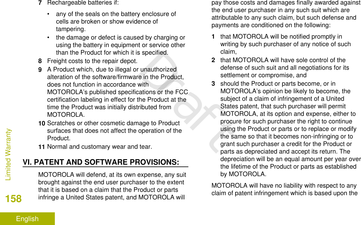 7Rechargeable batteries if:• any of the seals on the battery enclosure ofcells are broken or show evidence oftampering.• the damage or defect is caused by charging orusing the battery in equipment or service otherthan the Product for which it is specified.8Freight costs to the repair depot.9A Product which, due to illegal or unauthorizedalteration of the software/firmware in the Product,does not function in accordance withMOTOROLA’s published specifications or the FCCcertification labeling in effect for the Product at thetime the Product was initially distributed fromMOTOROLA.10 Scratches or other cosmetic damage to Productsurfaces that does not affect the operation of theProduct.11 Normal and customary wear and tear.VI. PATENT AND SOFTWARE PROVISIONS:MOTOROLA will defend, at its own expense, any suitbrought against the end user purchaser to the extentthat it is based on a claim that the Product or partsinfringe a United States patent, and MOTOROLA willpay those costs and damages finally awarded againstthe end user purchaser in any such suit which areattributable to any such claim, but such defense andpayments are conditioned on the following:1that MOTOROLA will be notified promptly inwriting by such purchaser of any notice of suchclaim,2that MOTOROLA will have sole control of thedefense of such suit and all negotiations for itssettlement or compromise, and3should the Product or parts become, or inMOTOROLA’s opinion be likely to become, thesubject of a claim of infringement of a UnitedStates patent, that such purchaser will permitMOTOROLA, at its option and expense, either toprocure for such purchaser the right to continueusing the Product or parts or to replace or modifythe same so that it becomes non-infringing or togrant such purchaser a credit for the Product orparts as depreciated and accept its return. Thedepreciation will be an equal amount per year overthe lifetime of the Product or parts as establishedby MOTOROLA.MOTOROLA will have no liability with respect to anyclaim of patent infringement which is based upon theLimited Warranty158EnglishDraft