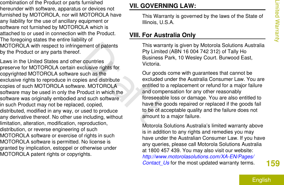 combination of the Product or parts furnishedhereunder with software, apparatus or devices notfurnished by MOTOROLA, nor will MOTOROLA haveany liability for the use of ancillary equipment orsoftware not furnished by MOTOROLA which isattached to or used in connection with the Product.The foregoing states the entire liability ofMOTOROLA with respect to infringement of patentsby the Product or any parts thereof.Laws in the United States and other countriespreserve for MOTOROLA certain exclusive rights forcopyrighted MOTOROLA software such as theexclusive rights to reproduce in copies and distributecopies of such MOTOROLA software. MOTOROLAsoftware may be used in only the Product in which thesoftware was originally embodied and such softwarein such Product may not be replaced, copied,distributed, modified in any way, or used to produceany derivative thereof. No other use including, withoutlimitation, alteration, modification, reproduction,distribution, or reverse engineering of suchMOTOROLA software or exercise of rights in suchMOTOROLA software is permitted. No license isgranted by implication, estoppel or otherwise underMOTOROLA patent rights or copyrights.VII. GOVERNING LAW:This Warranty is governed by the laws of the State ofIllinois, U.S.A.VIII. For Australia OnlyThis warranty is given by Motorola Solutions AustraliaPty Limited (ABN 16 004 742 312) of Tally HoBusiness Park, 10 Wesley Court. Burwood East,Victoria.Our goods come with guarantees that cannot beexcluded under the Australia Consumer Law. You areentitled to a replacement or refund for a major failureand compensation for any other reasonablyforeseeable loss or damage. You are also entitled tohave the goods repaired or replaced if the goods failto be of acceptable quality and the failure does notamount to a major failure.Motorola Solutions Australia’s limited warranty aboveis in addition to any rights and remedies you mayhave under the Australian Consumer Law. If you haveany queries, please call Motorola Solutions Australiaat 1800 457 439. You may also visit our website: http://www.motorolasolutions.com/XA-EN/Pages/Contact_Us for the most updated warranty terms.Limited Warranty159EnglishDraft