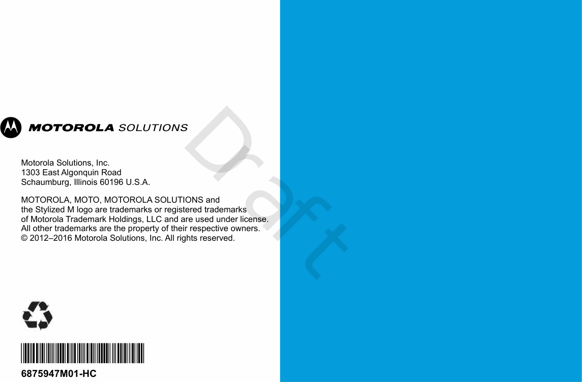 Motorola Solutions, Inc.1303 East Algonquin RoadSchaumburg, Illinois 60196 U.S.A.MOTOROLA, MOTO, MOTOROLA SOLUTIONS and the Stylized M logo are trademarks or registered trademarks of Motorola Trademark Holdings, LLC and are used under license.All other trademarks are the property of their respective owners. © 2012–2016 Motorola Solutions, Inc. All rights reserved.*6875947M01*6875947M01-HCDraft