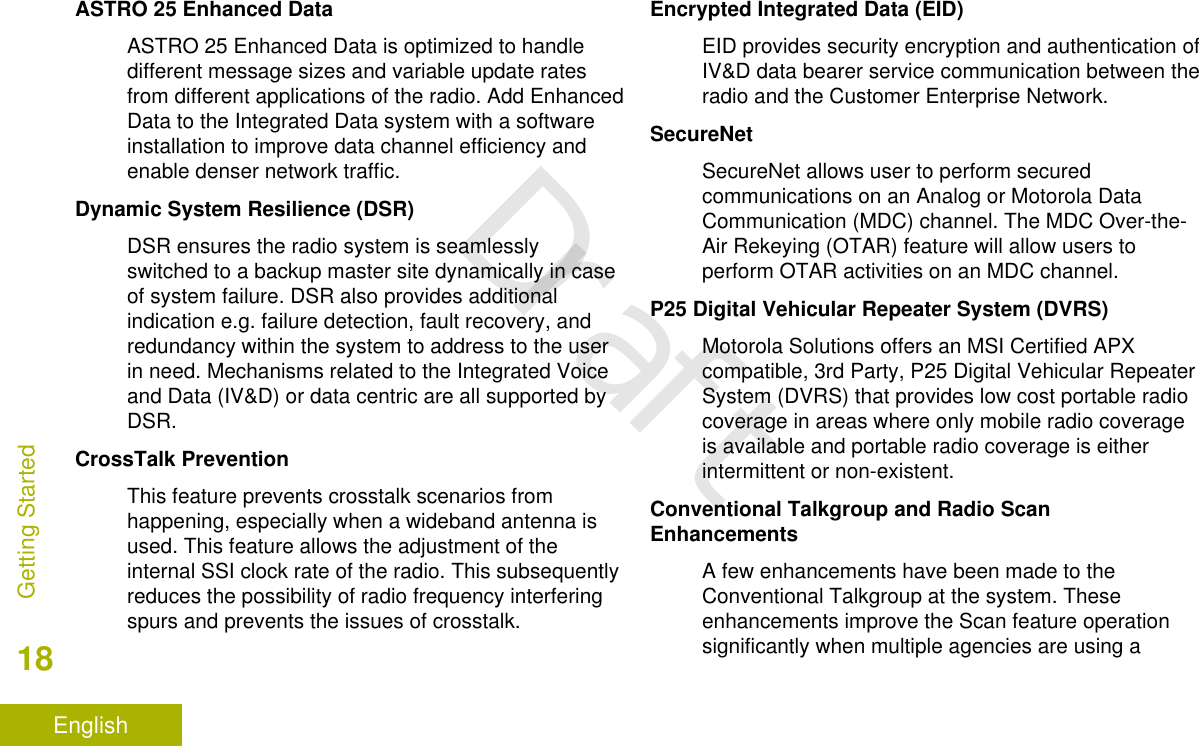 ASTRO 25 Enhanced DataASTRO 25 Enhanced Data is optimized to handledifferent message sizes and variable update ratesfrom different applications of the radio. Add EnhancedData to the Integrated Data system with a softwareinstallation to improve data channel efficiency andenable denser network traffic.Dynamic System Resilience (DSR)DSR ensures the radio system is seamlesslyswitched to a backup master site dynamically in caseof system failure. DSR also provides additionalindication e.g. failure detection, fault recovery, andredundancy within the system to address to the userin need. Mechanisms related to the Integrated Voiceand Data (IV&amp;D) or data centric are all supported byDSR.CrossTalk PreventionThis feature prevents crosstalk scenarios fromhappening, especially when a wideband antenna isused. This feature allows the adjustment of theinternal SSI clock rate of the radio. This subsequentlyreduces the possibility of radio frequency interferingspurs and prevents the issues of crosstalk.Encrypted Integrated Data (EID)EID provides security encryption and authentication ofIV&amp;D data bearer service communication between theradio and the Customer Enterprise Network.SecureNetSecureNet allows user to perform securedcommunications on an Analog or Motorola DataCommunication (MDC) channel. The MDC Over-the-Air Rekeying (OTAR) feature will allow users toperform OTAR activities on an MDC channel.P25 Digital Vehicular Repeater System (DVRS)Motorola Solutions offers an MSI Certified APXcompatible, 3rd Party, P25 Digital Vehicular RepeaterSystem (DVRS) that provides low cost portable radiocoverage in areas where only mobile radio coverageis available and portable radio coverage is eitherintermittent or non-existent.Conventional Talkgroup and Radio ScanEnhancementsA few enhancements have been made to theConventional Talkgroup at the system. Theseenhancements improve the Scan feature operationsignificantly when multiple agencies are using aGetting Started18EnglishDraft