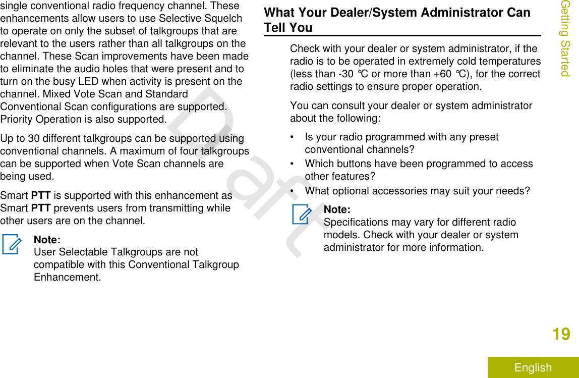 single conventional radio frequency channel. Theseenhancements allow users to use Selective Squelchto operate on only the subset of talkgroups that arerelevant to the users rather than all talkgroups on thechannel. These Scan improvements have been madeto eliminate the audio holes that were present and toturn on the busy LED when activity is present on thechannel. Mixed Vote Scan and StandardConventional Scan configurations are supported.Priority Operation is also supported.Up to 30 different talkgroups can be supported usingconventional channels. A maximum of four talkgroupscan be supported when Vote Scan channels arebeing used.Smart PTT is supported with this enhancement asSmart PTT prevents users from transmitting whileother users are on the channel.Note:User Selectable Talkgroups are notcompatible with this Conventional TalkgroupEnhancement.What Your Dealer/System Administrator CanTell YouCheck with your dealer or system administrator, if theradio is to be operated in extremely cold temperatures(less than -30 °C or more than +60 °C), for the correctradio settings to ensure proper operation.You can consult your dealer or system administratorabout the following:• Is your radio programmed with any presetconventional channels?• Which buttons have been programmed to accessother features?• What optional accessories may suit your needs?Note:Specifications may vary for different radiomodels. Check with your dealer or systemadministrator for more information.Getting Started19EnglishDraft