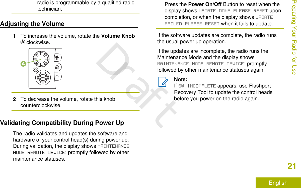 radio is programmable by a qualified radiotechnician.Adjusting the Volume1To increase the volume, rotate the Volume Knob clockwise.A2To decrease the volume, rotate this knobcounterclockwise.Validating Compatibility During Power UpThe radio validates and updates the software andhardware of your control head(s) during power up.During validation, the display shows MAINTENANCEMODE REMOTE DEVICE; promptly followed by othermaintenance statuses.Press the Power On/Off Button to reset when thedisplay shows UPDATE DONE PLEASE RESET uponcompletion, or when the display shows UPDATEFAILED PLEASE RESET when it fails to update.If the software updates are complete, the radio runsthe usual power up operation.If the updates are incomplete, the radio runs theMaintenance Mode and the display showsMAINTENANCE MODE REMOTE DEVICE; promptlyfollowed by other maintenance statuses again.Note:If SW INCOMPLETE appears, use FlashportRecovery Tool to update the control headsbefore you power on the radio again.Preparing Your Radio for Use21EnglishDraft