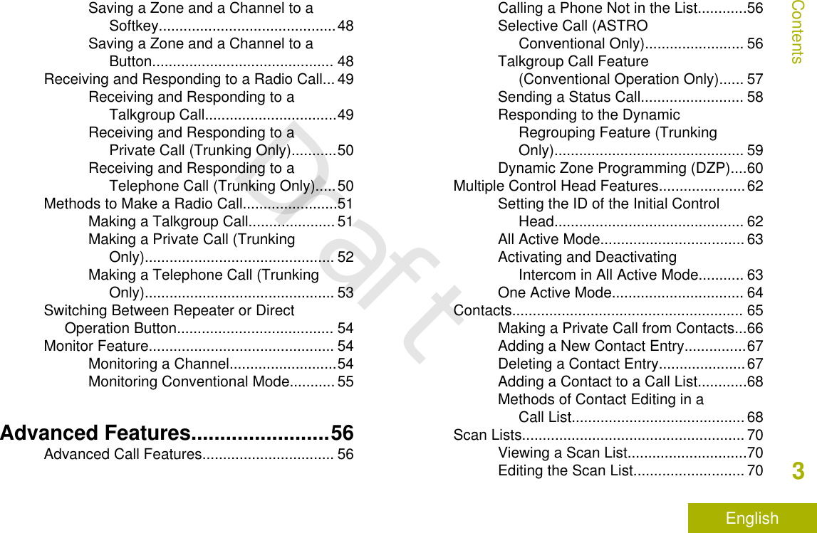 Saving a Zone and a Channel to aSoftkey...........................................48Saving a Zone and a Channel to aButton............................................ 48Receiving and Responding to a Radio Call... 49Receiving and Responding to aTalkgroup Call................................49Receiving and Responding to aPrivate Call (Trunking Only)...........50Receiving and Responding to aTelephone Call (Trunking Only).....50Methods to Make a Radio Call.......................51Making a Talkgroup Call..................... 51Making a Private Call (TrunkingOnly).............................................. 52Making a Telephone Call (TrunkingOnly).............................................. 53Switching Between Repeater or DirectOperation Button...................................... 54Monitor Feature............................................. 54Monitoring a Channel..........................54Monitoring Conventional Mode........... 55Advanced Features........................56Advanced Call Features................................ 56Calling a Phone Not in the List............56Selective Call (ASTROConventional Only)........................ 56Talkgroup Call Feature(Conventional Operation Only)...... 57Sending a Status Call......................... 58Responding to the DynamicRegrouping Feature (TrunkingOnly).............................................. 59Dynamic Zone Programming (DZP)....60Multiple Control Head Features.....................62Setting the ID of the Initial ControlHead.............................................. 62All Active Mode................................... 63Activating and DeactivatingIntercom in All Active Mode........... 63One Active Mode................................ 64Contacts........................................................ 65Making a Private Call from Contacts...66Adding a New Contact Entry...............67Deleting a Contact Entry.....................67Adding a Contact to a Call List............68Methods of Contact Editing in aCall List.......................................... 68Scan Lists...................................................... 70Viewing a Scan List.............................70Editing the Scan List........................... 70Contents3EnglishDraft