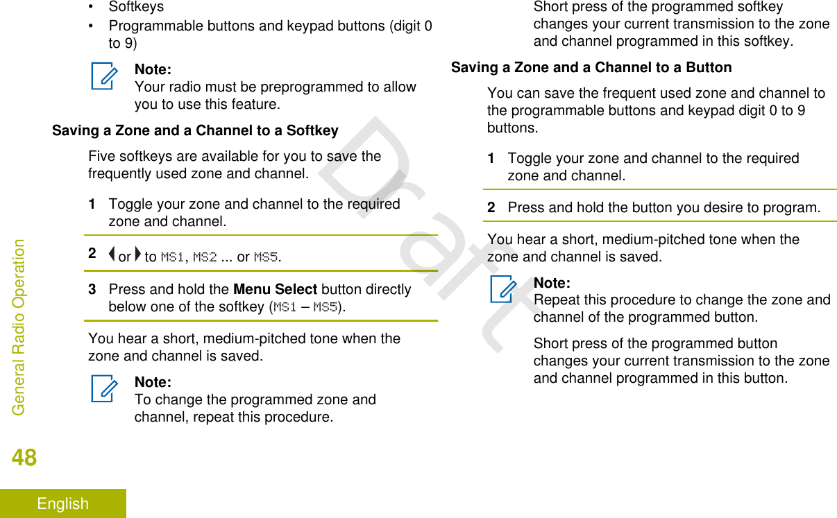 • Softkeys• Programmable buttons and keypad buttons (digit 0to 9)Note:Your radio must be preprogrammed to allowyou to use this feature.Saving a Zone and a Channel to a SoftkeyFive softkeys are available for you to save thefrequently used zone and channel.1Toggle your zone and channel to the requiredzone and channel.2 or   to MS1, MS2 ... or MS5.3Press and hold the Menu Select button directlybelow one of the softkey (MS1 – MS5).You hear a short, medium-pitched tone when thezone and channel is saved.Note:To change the programmed zone andchannel, repeat this procedure.Short press of the programmed softkeychanges your current transmission to the zoneand channel programmed in this softkey.Saving a Zone and a Channel to a ButtonYou can save the frequent used zone and channel tothe programmable buttons and keypad digit 0 to 9buttons.1Toggle your zone and channel to the requiredzone and channel.2Press and hold the button you desire to program.You hear a short, medium-pitched tone when thezone and channel is saved.Note:Repeat this procedure to change the zone andchannel of the programmed button.Short press of the programmed buttonchanges your current transmission to the zoneand channel programmed in this button.General Radio Operation48EnglishDraft