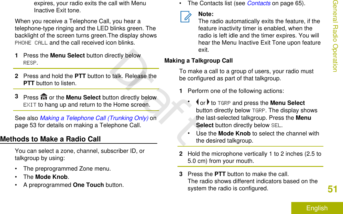 expires, your radio exits the call with MenuInactive Exit tone.When you receive a Telephone Call, you hear atelephone-type ringing and the LED blinks green. Thebacklight of the screen turns green.The display showsPHONE CALL and the call received icon blinks.1Press the Menu Select button directly belowRESP.2Press and hold the PTT button to talk. Release thePTT button to listen.3Press   or the Menu Select button directly belowEXIT to hang up and return to the Home screen.See also Making a Telephone Call (Trunking Only) onpage 53 for details on making a Telephone Call.Methods to Make a Radio CallYou can select a zone, channel, subscriber ID, ortalkgroup by using:• The preprogrammed Zone menu.•The Mode Knob.•A preprogrammed One Touch button.• The Contacts list (see Contacts on page 65).Note:The radio automatically exits the feature, if thefeature inactivity timer is enabled, when theradio is left idle and the timer expires. You willhear the Menu Inactive Exit Tone upon featureexit.Making a Talkgroup CallTo make a call to a group of users, your radio mustbe configured as part of that talkgroup.1Perform one of the following actions:• or   to TGRP and press the Menu Selectbutton directly below TGRP. The display showsthe last-selected talkgroup. Press the MenuSelect button directly below SEL.•Use the Mode Knob to select the channel withthe desired talkgroup.2Hold the microphone vertically 1 to 2 inches (2.5 to5.0 cm) from your mouth.3Press the PTT button to make the call.The radio shows different indicators based on thesystem the radio is configured.General Radio Operation51EnglishDraft