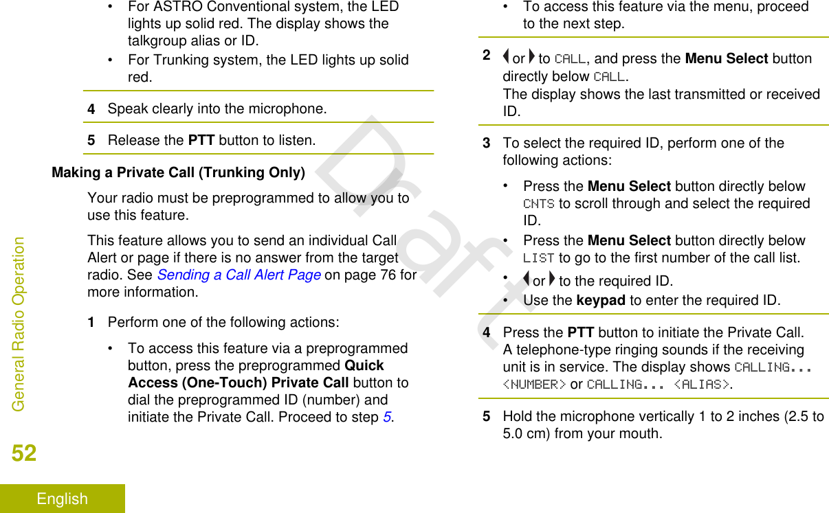 • For ASTRO Conventional system, the LEDlights up solid red. The display shows thetalkgroup alias or ID.• For Trunking system, the LED lights up solidred.4Speak clearly into the microphone.5Release the PTT button to listen.Making a Private Call (Trunking Only)Your radio must be preprogrammed to allow you touse this feature.This feature allows you to send an individual CallAlert or page if there is no answer from the targetradio. See Sending a Call Alert Page on page 76 formore information.1Perform one of the following actions:• To access this feature via a preprogrammedbutton, press the preprogrammed QuickAccess (One-Touch) Private Call button todial the preprogrammed ID (number) andinitiate the Private Call. Proceed to step 5.• To access this feature via the menu, proceedto the next step.2 or   to CALL, and press the Menu Select buttondirectly below CALL.The display shows the last transmitted or receivedID.3To select the required ID, perform one of thefollowing actions:•Press the Menu Select button directly belowCNTS to scroll through and select the requiredID.•Press the Menu Select button directly belowLIST to go to the first number of the call list.• or   to the required ID.•Use the keypad to enter the required ID.4Press the PTT button to initiate the Private Call.A telephone-type ringing sounds if the receivingunit is in service. The display shows CALLING...&lt;NUMBER&gt; or CALLING... &lt;ALIAS&gt;.5Hold the microphone vertically 1 to 2 inches (2.5 to5.0 cm) from your mouth.General Radio Operation52EnglishDraft
