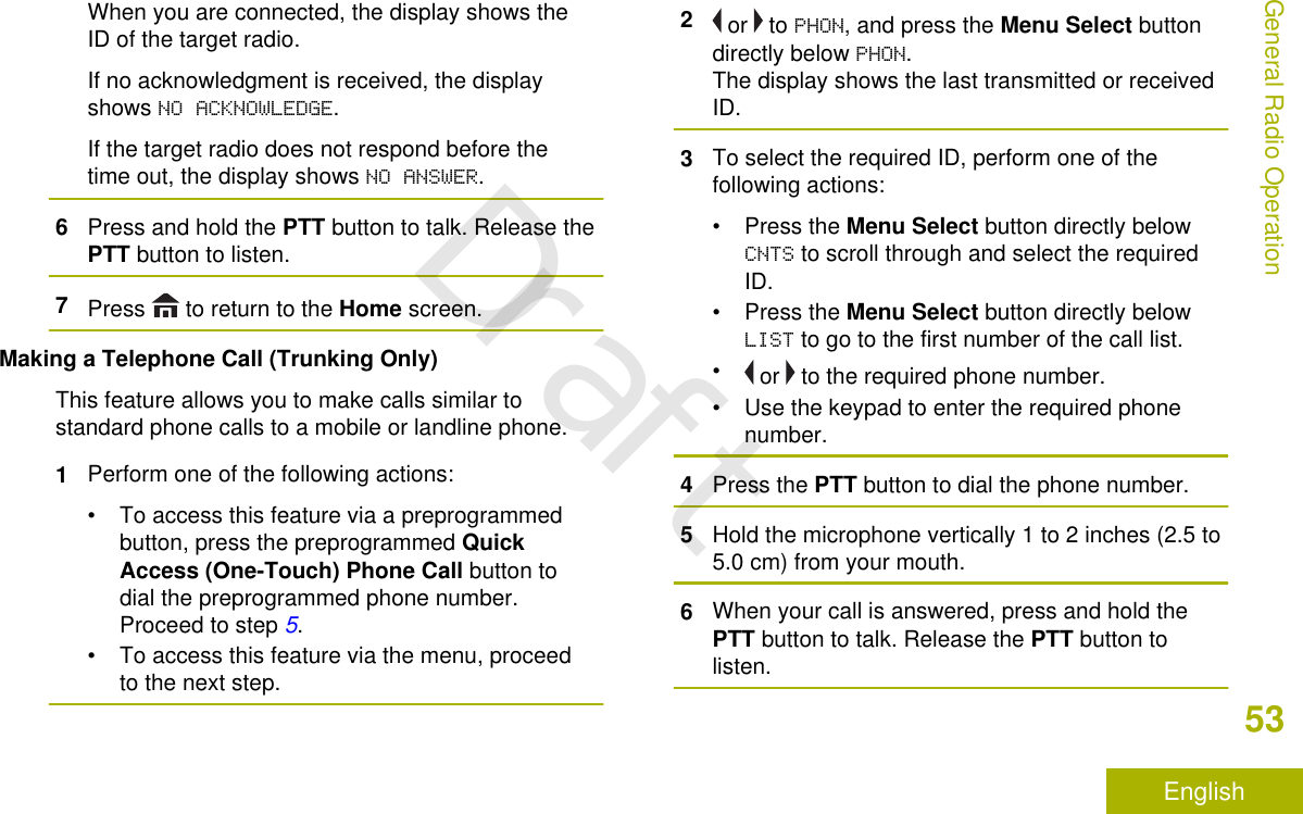 When you are connected, the display shows theID of the target radio.If no acknowledgment is received, the displayshows NO ACKNOWLEDGE.If the target radio does not respond before thetime out, the display shows NO ANSWER.6Press and hold the PTT button to talk. Release thePTT button to listen.7Press   to return to the Home screen.Making a Telephone Call (Trunking Only)This feature allows you to make calls similar tostandard phone calls to a mobile or landline phone.1Perform one of the following actions:• To access this feature via a preprogrammedbutton, press the preprogrammed QuickAccess (One-Touch) Phone Call button todial the preprogrammed phone number.Proceed to step 5.• To access this feature via the menu, proceedto the next step.2 or   to PHON, and press the Menu Select buttondirectly below PHON.The display shows the last transmitted or receivedID.3To select the required ID, perform one of thefollowing actions:•Press the Menu Select button directly belowCNTS to scroll through and select the requiredID.•Press the Menu Select button directly belowLIST to go to the first number of the call list.• or   to the required phone number.• Use the keypad to enter the required phonenumber.4Press the PTT button to dial the phone number.5Hold the microphone vertically 1 to 2 inches (2.5 to5.0 cm) from your mouth.6When your call is answered, press and hold thePTT button to talk. Release the PTT button tolisten.General Radio Operation53EnglishDraft