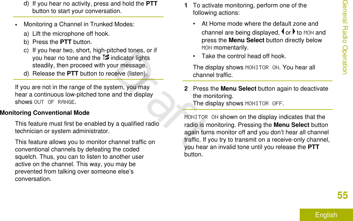 d) If you hear no activity, press and hold the PTTbutton to start your conversation.•Monitoring a Channel in Trunked Modes:a) Lift the microphone off hook.b) Press the PTT button.c) If you hear two, short, high-pitched tones, or ifyou hear no tone and the   indicator lightssteadily, then proceed with your message.d) Release the PTT button to receive (listen).If you are not in the range of the system, you mayhear a continuous low-pitched tone and the displayshows OUT OF RANGE.Monitoring Conventional ModeThis feature must first be enabled by a qualified radiotechnician or system administrator.This feature allows you to monitor channel traffic onconventional channels by defeating the codedsquelch. Thus, you can to listen to another useractive on the channel. This way, you may beprevented from talking over someone else’sconversation.1To activate monitoring, perform one of thefollowing actions:• At Home mode where the default zone andchannel are being displayed,   or   to MON andpress the Menu Select button directly belowMON momentarily.• Take the control head off hook.The display shows MONITOR ON. You hear allchannel traffic.2Press the Menu Select button again to deactivatethe monitoring.The display shows MONITOR OFF.MONITOR ON shown on the display indicates that theradio is monitoring. Pressing the Menu Select buttonagain turns monitor off and you don’t hear all channeltraffic. If you try to transmit on a receive-only channel,you hear an invalid tone until you release the PTTbutton.General Radio Operation55EnglishDraft