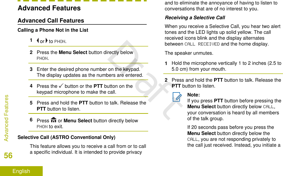 Advanced FeaturesAdvanced Call FeaturesCalling a Phone Not in the List1 or   to PHON.2Press the Menu Select button directly belowPHON.3Enter the desired phone number on the keypad.The display updates as the numbers are entered.4Press the   button or the PTT button on thekeypad microphone to make the call.5Press and hold the PTT button to talk. Release thePTT button to listen.6Press   or Menu Select button directly belowPHON to exit.Selective Call (ASTRO Conventional Only)This feature allows you to receive a call from or to calla specific individual. It is intended to provide privacyand to eliminate the annoyance of having to listen toconversations that are of no interest to you.Receiving a Selective CallWhen you receive a Selective Call, you hear two alerttones and the LED lights up solid yellow. The callreceived icons blink and the display alternatesbetween CALL RECEIVED and the home display.The speaker unmutes.1Hold the microphone vertically 1 to 2 inches (2.5 to5.0 cm) from your mouth.2Press and hold the PTT button to talk. Release thePTT button to listen.Note:If you press PTT button before pressing theMenu Select button directly below CALL,your conversation is heard by all membersof the talk group.If 20 seconds pass before you press theMenu Select button directly below theCALL, you are not responding privately tothe call just received. Instead, you initiate aAdvanced Features56EnglishDraft