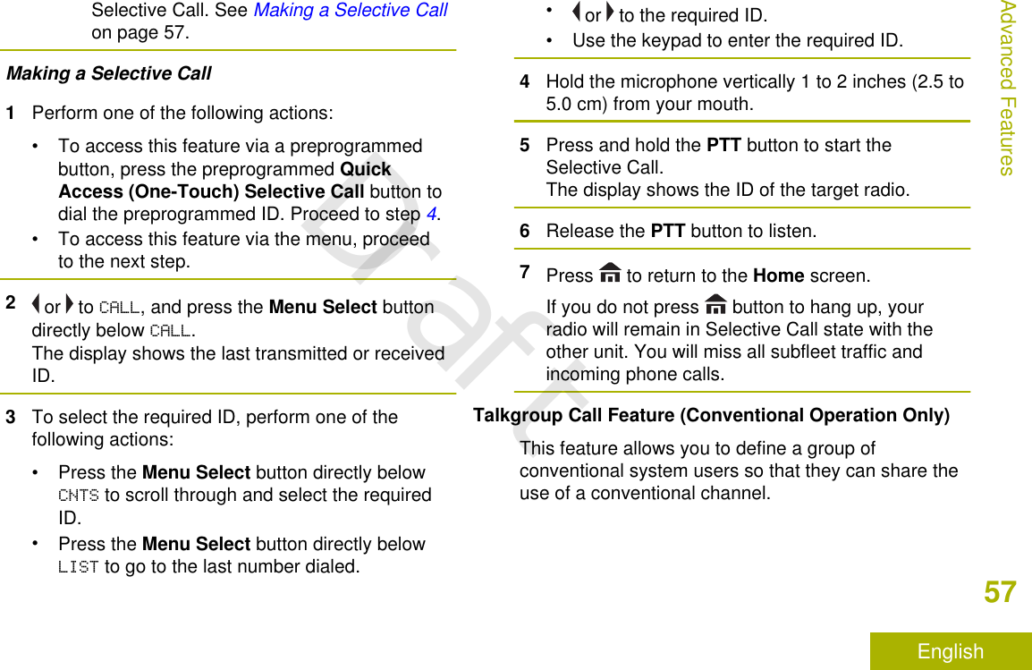 Selective Call. See Making a Selective Callon page 57.Making a Selective Call1Perform one of the following actions:• To access this feature via a preprogrammedbutton, press the preprogrammed QuickAccess (One-Touch) Selective Call button todial the preprogrammed ID. Proceed to step 4.• To access this feature via the menu, proceedto the next step.2 or   to CALL, and press the Menu Select buttondirectly below CALL.The display shows the last transmitted or receivedID.3To select the required ID, perform one of thefollowing actions:•Press the Menu Select button directly belowCNTS to scroll through and select the requiredID.•Press the Menu Select button directly belowLIST to go to the last number dialed.• or   to the required ID.• Use the keypad to enter the required ID.4Hold the microphone vertically 1 to 2 inches (2.5 to5.0 cm) from your mouth.5Press and hold the PTT button to start theSelective Call.The display shows the ID of the target radio.6Release the PTT button to listen.7Press   to return to the Home screen.If you do not press   button to hang up, yourradio will remain in Selective Call state with theother unit. You will miss all subfleet traffic andincoming phone calls.Talkgroup Call Feature (Conventional Operation Only)This feature allows you to define a group ofconventional system users so that they can share theuse of a conventional channel.Advanced Features57EnglishDraft