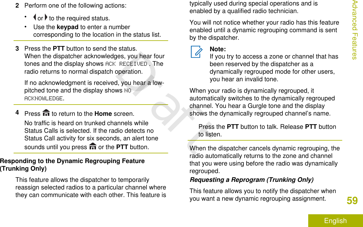 2Perform one of the following actions:• or   to the required status.•Use the keypad to enter a numbercorresponding to the location in the status list.3Press the PTT button to send the status.When the dispatcher acknowledges, you hear fourtones and the display shows ACK RECEIVED . Theradio returns to normal dispatch operation.If no acknowledgment is received, you hear a low-pitched tone and the display shows NOACKNOWLEDGE.4Press   to return to the Home screen.No traffic is heard on trunked channels whileStatus Calls is selected. If the radio detects noStatus Call activity for six seconds, an alert tonesounds until you press   or the PTT button.Responding to the Dynamic Regrouping Feature(Trunking Only)This feature allows the dispatcher to temporarilyreassign selected radios to a particular channel wherethey can communicate with each other. This feature istypically used during special operations and isenabled by a qualified radio technician.You will not notice whether your radio has this featureenabled until a dynamic regrouping command is sentby the dispatcher.Note:If you try to access a zone or channel that hasbeen reserved by the dispatcher as adynamically regrouped mode for other users,you hear an invalid tone.When your radio is dynamically regrouped, itautomatically switches to the dynamically regroupedchannel. You hear a Gurgle tone and the displayshows the dynamically regrouped channel’s name.Press the PTT button to talk. Release PTT buttonto listen.When the dispatcher cancels dynamic regrouping, theradio automatically returns to the zone and channelthat you were using before the radio was dynamicallyregrouped.Requesting a Reprogram (Trunking Only)This feature allows you to notify the dispatcher whenyou want a new dynamic regrouping assignment.Advanced Features59EnglishDraft