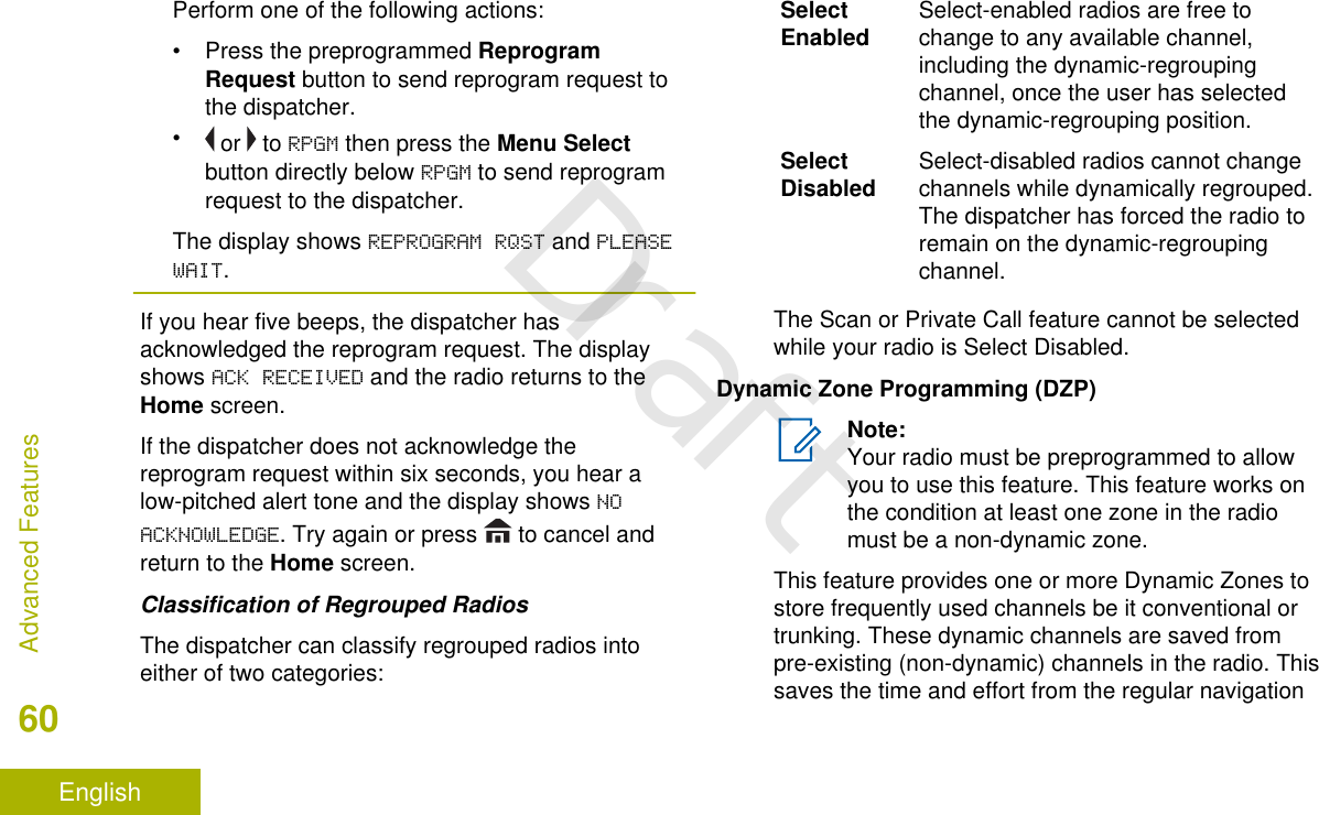 Perform one of the following actions:•Press the preprogrammed ReprogramRequest button to send reprogram request tothe dispatcher.• or   to RPGM then press the Menu Selectbutton directly below RPGM to send reprogramrequest to the dispatcher.The display shows REPROGRAM RQST and PLEASEWAIT.If you hear five beeps, the dispatcher hasacknowledged the reprogram request. The displayshows ACK RECEIVED and the radio returns to theHome screen.If the dispatcher does not acknowledge thereprogram request within six seconds, you hear alow-pitched alert tone and the display shows NOACKNOWLEDGE. Try again or press   to cancel andreturn to the Home screen.Classification of Regrouped RadiosThe dispatcher can classify regrouped radios intoeither of two categories:SelectEnabled Select-enabled radios are free tochange to any available channel,including the dynamic-regroupingchannel, once the user has selectedthe dynamic-regrouping position.SelectDisabled Select-disabled radios cannot changechannels while dynamically regrouped.The dispatcher has forced the radio toremain on the dynamic-regroupingchannel.The Scan or Private Call feature cannot be selectedwhile your radio is Select Disabled.Dynamic Zone Programming (DZP)Note:Your radio must be preprogrammed to allowyou to use this feature. This feature works onthe condition at least one zone in the radiomust be a non-dynamic zone.This feature provides one or more Dynamic Zones tostore frequently used channels be it conventional ortrunking. These dynamic channels are saved frompre-existing (non-dynamic) channels in the radio. Thissaves the time and effort from the regular navigationAdvanced Features60EnglishDraft