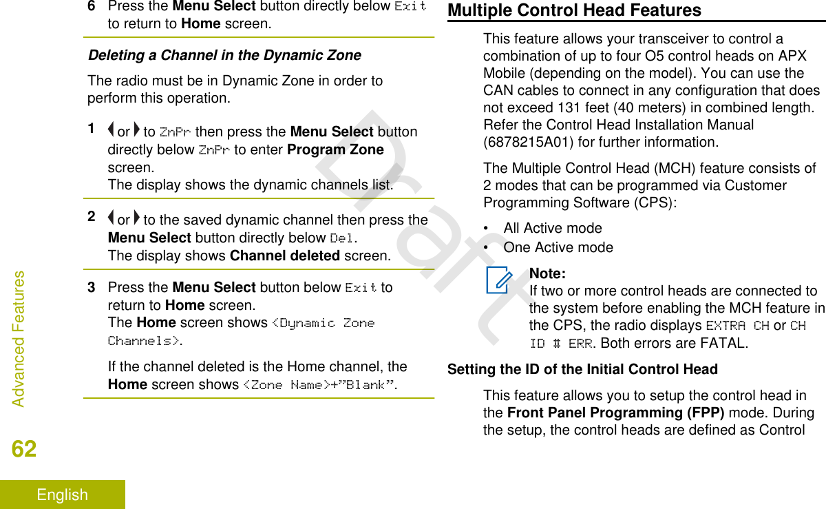 6Press the Menu Select button directly below Exitto return to Home screen.Deleting a Channel in the Dynamic ZoneThe radio must be in Dynamic Zone in order toperform this operation.1 or   to ZnPr then press the Menu Select buttondirectly below ZnPr to enter Program Zonescreen.The display shows the dynamic channels list.2 or   to the saved dynamic channel then press theMenu Select button directly below Del.The display shows Channel deleted screen.3Press the Menu Select button below Exit toreturn to Home screen.The Home screen shows &lt;Dynamic ZoneChannels&gt;.If the channel deleted is the Home channel, theHome screen shows &lt;Zone Name&gt;+”Blank”.Multiple Control Head FeaturesThis feature allows your transceiver to control acombination of up to four O5 control heads on APXMobile (depending on the model). You can use theCAN cables to connect in any configuration that doesnot exceed 131 feet (40 meters) in combined length.Refer the Control Head Installation Manual(6878215A01) for further information.The Multiple Control Head (MCH) feature consists of2 modes that can be programmed via CustomerProgramming Software (CPS):• All Active mode• One Active modeNote:If two or more control heads are connected tothe system before enabling the MCH feature inthe CPS, the radio displays EXTRA CH or CHID # ERR. Both errors are FATAL.Setting the ID of the Initial Control HeadThis feature allows you to setup the control head inthe Front Panel Programming (FPP) mode. Duringthe setup, the control heads are defined as ControlAdvanced Features62EnglishDraft