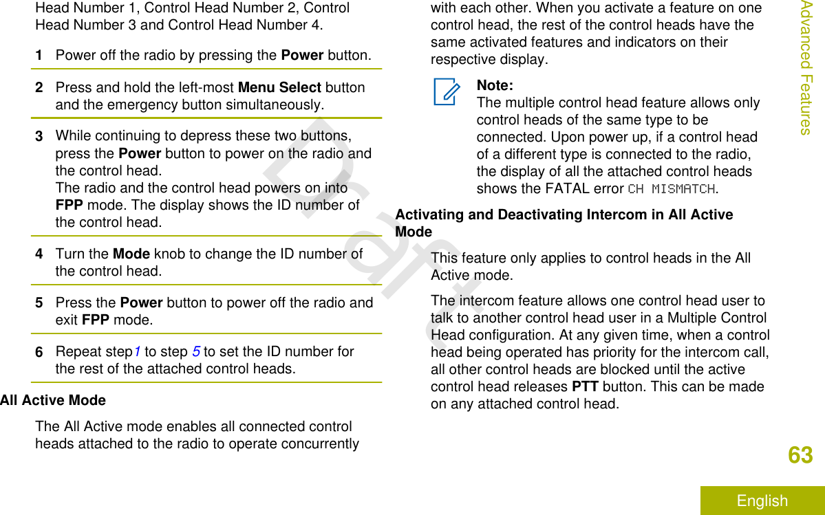 Head Number 1, Control Head Number 2, ControlHead Number 3 and Control Head Number 4.1Power off the radio by pressing the Power button.2Press and hold the left-most Menu Select buttonand the emergency button simultaneously.3While continuing to depress these two buttons,press the Power button to power on the radio andthe control head.The radio and the control head powers on intoFPP mode. The display shows the ID number ofthe control head.4Turn the Mode knob to change the ID number ofthe control head.5Press the Power button to power off the radio andexit FPP mode.6Repeat step1 to step 5 to set the ID number forthe rest of the attached control heads.All Active ModeThe All Active mode enables all connected controlheads attached to the radio to operate concurrentlywith each other. When you activate a feature on onecontrol head, the rest of the control heads have thesame activated features and indicators on theirrespective display.Note:The multiple control head feature allows onlycontrol heads of the same type to beconnected. Upon power up, if a control headof a different type is connected to the radio,the display of all the attached control headsshows the FATAL error CH MISMATCH.Activating and Deactivating Intercom in All ActiveModeThis feature only applies to control heads in the AllActive mode.The intercom feature allows one control head user totalk to another control head user in a Multiple ControlHead configuration. At any given time, when a controlhead being operated has priority for the intercom call,all other control heads are blocked until the activecontrol head releases PTT button. This can be madeon any attached control head.Advanced Features63EnglishDraft