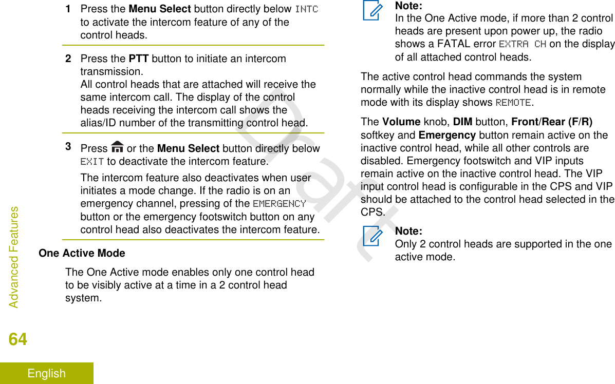 1Press the Menu Select button directly below INTCto activate the intercom feature of any of thecontrol heads.2Press the PTT button to initiate an intercomtransmission.All control heads that are attached will receive thesame intercom call. The display of the controlheads receiving the intercom call shows thealias/ID number of the transmitting control head.3Press   or the Menu Select button directly belowEXIT to deactivate the intercom feature.The intercom feature also deactivates when userinitiates a mode change. If the radio is on anemergency channel, pressing of the EMERGENCYbutton or the emergency footswitch button on anycontrol head also deactivates the intercom feature.One Active ModeThe One Active mode enables only one control headto be visibly active at a time in a 2 control headsystem.Note:In the One Active mode, if more than 2 controlheads are present upon power up, the radioshows a FATAL error EXTRA CH on the displayof all attached control heads.The active control head commands the systemnormally while the inactive control head is in remotemode with its display shows REMOTE.The Volume knob, DIM button, Front/Rear (F/R)softkey and Emergency button remain active on theinactive control head, while all other controls aredisabled. Emergency footswitch and VIP inputsremain active on the inactive control head. The VIPinput control head is configurable in the CPS and VIPshould be attached to the control head selected in theCPS.Note:Only 2 control heads are supported in the oneactive mode.Advanced Features64EnglishDraft