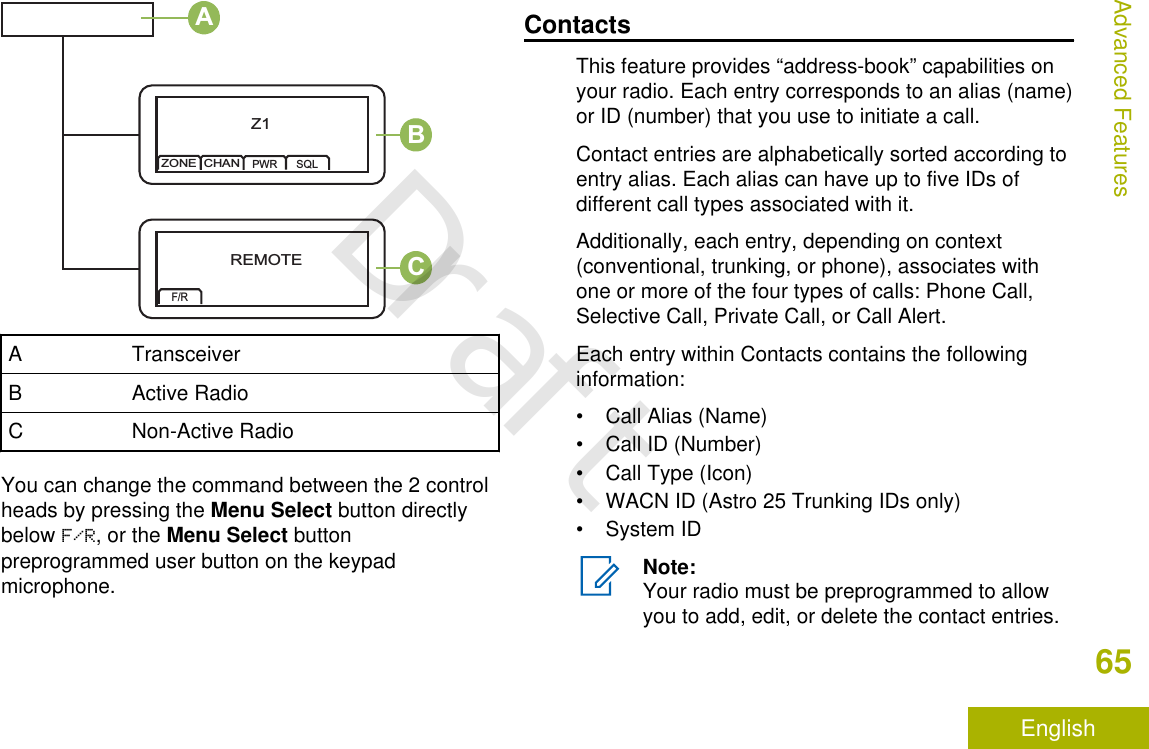 Z1ZONECHANPWR SQLREMOTEF/RABCA TransceiverB Active RadioC Non-Active RadioYou can change the command between the 2 controlheads by pressing the Menu Select button directlybelow F/R, or the Menu Select buttonpreprogrammed user button on the keypadmicrophone.ContactsThis feature provides “address-book” capabilities onyour radio. Each entry corresponds to an alias (name)or ID (number) that you use to initiate a call.Contact entries are alphabetically sorted according toentry alias. Each alias can have up to five IDs ofdifferent call types associated with it.Additionally, each entry, depending on context(conventional, trunking, or phone), associates withone or more of the four types of calls: Phone Call,Selective Call, Private Call, or Call Alert.Each entry within Contacts contains the followinginformation:• Call Alias (Name)• Call ID (Number)• Call Type (Icon)• WACN ID (Astro 25 Trunking IDs only)• System IDNote:Your radio must be preprogrammed to allowyou to add, edit, or delete the contact entries.Advanced Features65EnglishDraft