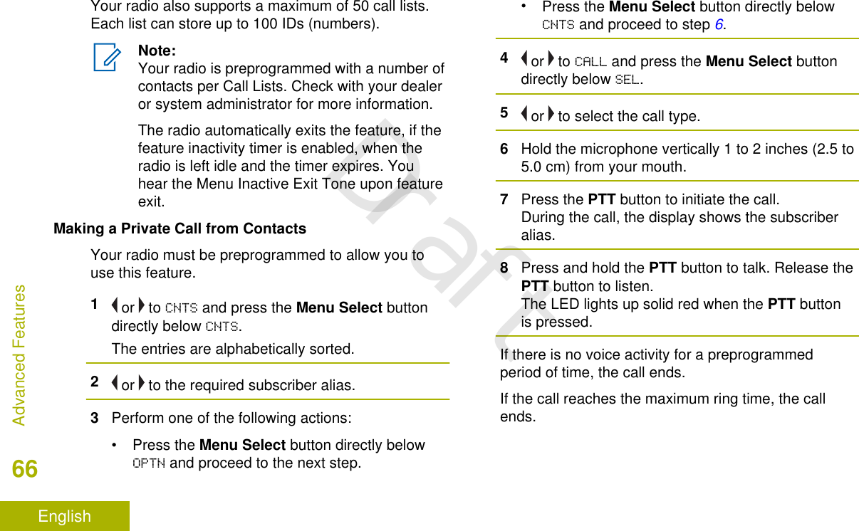 Your radio also supports a maximum of 50 call lists.Each list can store up to 100 IDs (numbers).Note:Your radio is preprogrammed with a number ofcontacts per Call Lists. Check with your dealeror system administrator for more information.The radio automatically exits the feature, if thefeature inactivity timer is enabled, when theradio is left idle and the timer expires. Youhear the Menu Inactive Exit Tone upon featureexit.Making a Private Call from ContactsYour radio must be preprogrammed to allow you touse this feature.1 or   to CNTS and press the Menu Select buttondirectly below CNTS.The entries are alphabetically sorted.2 or   to the required subscriber alias.3Perform one of the following actions:•Press the Menu Select button directly belowOPTN and proceed to the next step.•Press the Menu Select button directly belowCNTS and proceed to step 6.4 or   to CALL and press the Menu Select buttondirectly below SEL.5 or   to select the call type.6Hold the microphone vertically 1 to 2 inches (2.5 to5.0 cm) from your mouth.7Press the PTT button to initiate the call.During the call, the display shows the subscriberalias.8Press and hold the PTT button to talk. Release thePTT button to listen.The LED lights up solid red when the PTT buttonis pressed.If there is no voice activity for a preprogrammedperiod of time, the call ends.If the call reaches the maximum ring time, the callends.Advanced Features66EnglishDraft